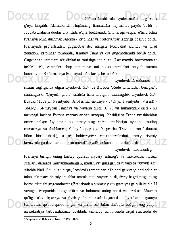 XV   asr   boshlarida   Lyuter   ma'lumotiga   mos
g'oya   tarqaldi.   Mamlakatda   «Injil»ning   fransuzcha   tarjimalari   paydo   bo'ldi 1
  .
Ibodatxonalarda duolar ona tilida o'qila boshlanadi. Shu tariqa vaqtlar o'tishi bilan
Fransiya ichki dushman lagerga - katoliklar va protestantlar lageriga bo'linib qoldi.
Fransiyada   protestantlar,   gugenotlar   deb   atalgan.   Mamlakat   shimoli   va   qirol
xonadoni   katoliklar   tomonida,   Janubiy   Fransiya   esa   gugenotlarniki   bo'lib   qoldi.
Gugenotlar   hammani   o'z   dinlariga   tortishga   intildilar.   Ular   maxfiy   bosmaxonalar
tashkil   etib,   varaqalar   chop   etdilar   va   uni   butun   mamlakat   bo'ylab   tarqata
boshladilar. Reformatsiya Fransiyada shu tariqa kirib keldi.
Lyudovik-Dieudonnet
ismini   tug'ilganda   olgan   Lyudovik   XIV   de   Burbon   "Xudo   tomonidan   berilgan",
shuningdek,   "Quyosh   qiroli"   sifatida   ham   tanilgan,   shuningdek,   Lyudovik   XIV
Buyuk, (1638 yil 5 sentyabr, Sen-Jermen-en-Laye - 1715 yil 1 sentyabr , Versal) -
1643-yil   14-maydan   Fransiya   va   Navarra   qiroli   .U   72   yil   hukmronlik   qildi   -   bu
tarixdagi   boshqa   Evropa   monarxlaridan   uzoqroq.   Yoshligida   Frond   urushlaridan
omon   qolgan   Lyudovik   bu   tamoyilning   sodiq   tarafdoriga   aylandi.   mutlaq
monarxiya   va   shohlarning   ilohiy   huquqi   (uni   ko'pincha   "Davlat   -   men"   iborasi
bilan   hisoblashadi),   u   o'z   hokimiyatini   mustahkamlashni   asosiy   siyosiy
lavozimlarga davlat arboblarini muvaffaqiyatli tanlash bilan birlashtirdi. 
Lyudovik   hukmronligi   –
Fransiya   birligi,   uning   harbiy   qudrati,   siyosiy   salmog‘i   va   intellektual   nufuzi
sezilarli darajada mustahkamlangan, madaniyat gullagan davr tarixga “buyuk asr”
sifatida kirdi. Shu bilan birga, Lyudovik tomonidan olib borilgan va yuqori soliqlar
talab   qiladigan   doimiy   urushlar   mamlakatni   vayron   qildi,   diniy   bag'rikenglikning
bekor qilinishi gugenotlarning Fransiyadan ommaviy emigratsiyasiga olib keldi 2
. U
voyaga   etmaganida   taxtga   o'tirdi   va   hukumat   uning   onasi   va   kardinal   Mazarin
qo'liga   o'tdi.   Ispaniya   va   Avstriya   bilan   urush   tugashidan   oldin   ham,   Ispaniya
tomonidan   qo'llab-quvvatlangan   va   parlament   bilan   ittifoqda   bo'lgan   eng   yuqori
aristokratiya   tartibsizliklarni   boshladi.   umumiy   ism   Fronda   faqat   shahzoda   de
1
 Semyonov V. O'rta asrlar tarixi. T. 1973, B-54
6 