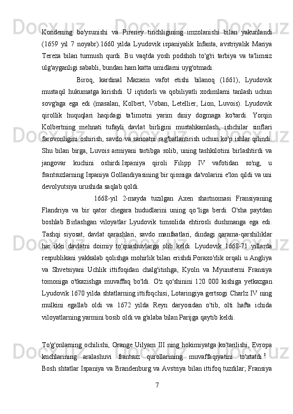 Kondening   bo'ysunishi   va   Pireney   tinchligining   imzolanishi   bilan   yakunlandi
(1659   yil   7   noyabr).1660   yilda   Lyudovik   ispaniyalik   Infanta,   avstriyalik   Mariya
Tereza   bilan   turmush   qurdi.   Bu   vaqtda   yosh   podshoh   to'g'ri   tarbiya   va   ta'limsiz
ulg'ayganligi sababli, bundan ham katta umidlarni uyg'otmadi. 
Biroq,   kardinal   Mazarin   vafot   etishi   bilanoq   (1661),   Lyudovik
mustaqil   hukumatga   kirishdi.   U   iqtidorli   va   qobiliyatli   xodimlarni   tanlash   uchun
sovg'aga   ega   edi   (masalan,   Kolbert,   Voban,   Letellier,   Lion,   Luvois).   Lyudovik
qirollik   huquqlari   haqidagi   ta'limotni   yarim   diniy   dogmaga   ko'tardi.   Yorqin
Kolbertning   mehnati   tufayli   davlat   birligini   mustahkamlash,   ishchilar   sinflari
farovonligini oshirish, savdo va sanoatni rag'batlantirish uchun ko'p ishlar qilindi.
Shu   bilan   birga,   Luvois   armiyani   tartibga   solib,   uning   tashkilotini   birlashtirdi   va
jangovar   kuchini   oshirdi.Ispaniya   qiroli   Filipp   IV   vafotidan   so'ng,   u
frantsuzlarning Ispaniya Gollandiyasining bir qismiga da'volarini e'lon qildi va uni
devolyutsiya urushida saqlab qoldi. 
1668-yil   2-mayda   tuzilgan   Axen   shartnomasi   Fransiyaning
Flandriya   va   bir   qator   chegara   hududlarini   uning   qo liga   berdi.   O'sha   paytdanʻ
boshlab   Birlashgan   viloyatlar   Lyudovik   timsolida   ehtirosli   dushmanga   ega   edi.
Tashqi   siyosat,   davlat   qarashlari,   savdo   manfaatlari,   dindagi   qarama-qarshiliklar
har   ikki   davlatni   doimiy   to'qnashuvlarga   olib   keldi.   Lyudovik   1668-71   yillarda
respublikani yakkalab qolishga mohirlik bilan erishdi.Poraxo'rlik orqali u Angliya
va   Shvetsiyani   Uchlik   ittifoqidan   chalg'itishga,   Kyoln   va   Myunsterni   Fransiya
tomoniga   o'tkazishga   muvaffaq   bo'ldi.   O'z   qo'shinini   120   000   kishiga   yetkazgan
Lyudovik 1670 yilda shtatlarning ittifoqchisi, Lotaringiya gertsogi Charlz IV ning
mulkini   egallab   oldi   va   1672   yilda   Reyn   daryosidan   o'tib,   olti   hafta   ichida
viloyatlarning yarmini bosib oldi va g'alaba bilan Parijga qaytib keldi.
To'g'onlarning ochilishi,  Orange  Uilyam  III ning hokimiyatga ko'tarilishi, Evropa
kuchlarining   aralashuvi   frantsuz   qurollarining   muvaffaqiyatini   to'xtatdi. 3
 
Bosh shtatlar Ispaniya va Brandenburg va Avstriya bilan ittifoq tuzdilar; Fransiya
7 