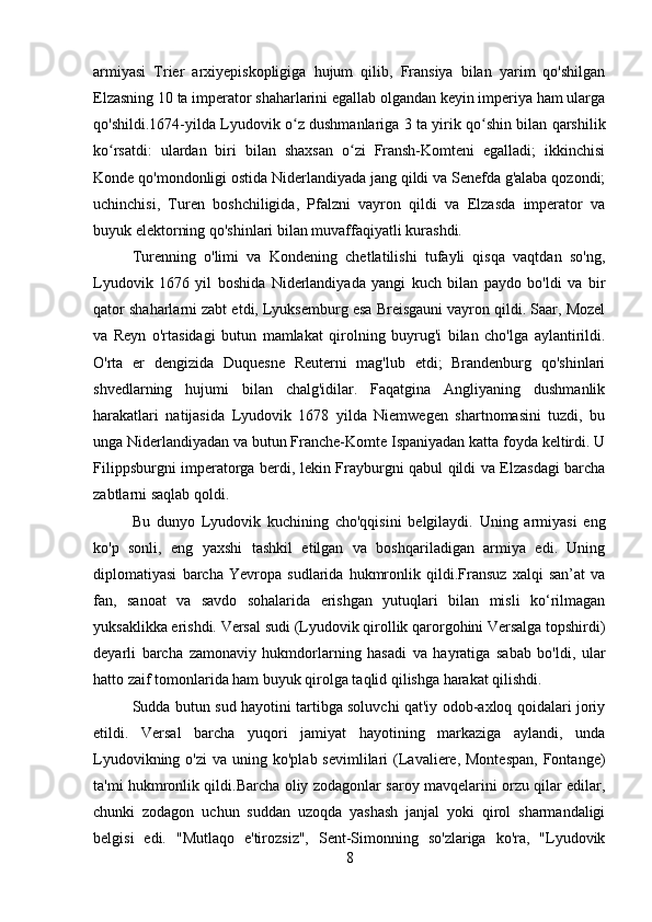 armiyasi   Trier   arxiyepiskopligiga   hujum   qilib,   Fransiya   bilan   yarim   qo'shilgan
Elzasning 10 ta imperator shaharlarini egallab olgandan keyin imperiya ham ularga
qo'shildi.1674-yilda Lyudovik o z dushmanlariga 3 ta yirik qo shin bilan qarshilikʻ ʻ
ko rsatdi:   ulardan   biri   bilan   shaxsan   o zi   Fransh-Komteni   egalladi;   ikkinchisi	
ʻ ʻ
Konde qo'mondonligi ostida Niderlandiyada jang qildi va Senefda g'alaba qozondi;
uchinchisi,   Turen   boshchiligida,   Pfalzni   vayron   qildi   va   Elzasda   imperator   va
buyuk elektorning qo'shinlari bilan muvaffaqiyatli kurashdi. 
Turenning   o'limi   va   Kondening   chetlatilishi   tufayli   qisqa   vaqtdan   so'ng,
Lyudovik   1676   yil   boshida   Niderlandiyada   yangi   kuch   bilan   paydo   bo'ldi   va   bir
qator shaharlarni zabt etdi, Lyuksemburg esa Breisgauni vayron qildi. Saar, Mozel
va   Reyn   o'rtasidagi   butun   mamlakat   qirolning   buyrug'i   bilan   cho'lga   aylantirildi.
O'rta   er   dengizida   Duquesne   Reuterni   mag'lub   etdi;   Brandenburg   qo'shinlari
shvedlarning   hujumi   bilan   chalg'idilar.   Faqatgina   Angliyaning   dushmanlik
harakatlari   natijasida   Lyudovik   1678   yilda   Niemwegen   shartnomasini   tuzdi,   bu
unga Niderlandiyadan va butun Franche-Komte Ispaniyadan katta foyda keltirdi. U
Filippsburgni imperatorga berdi, lekin Frayburgni qabul qildi va Elzasdagi barcha
zabtlarni saqlab qoldi. 
Bu   dunyo   Lyudovik   kuchining   cho'qqisini   belgilaydi.   Uning   armiyasi   eng
ko'p   sonli,   eng   yaxshi   tashkil   etilgan   va   boshqariladigan   armiya   edi.   Uning
diplomatiyasi   barcha   Yevropa   sudlarida   hukmronlik   qildi.Fransuz   xalqi   san’at   va
fan,   sanoat   va   savdo   sohalarida   erishgan   yutuqlari   bilan   misli   ko‘rilmagan
yuksaklikka erishdi. Versal sudi (Lyudovik qirollik qarorgohini Versalga topshirdi)
deyarli   barcha   zamonaviy   hukmdorlarning   hasadi   va   hayratiga   sabab   bo'ldi,   ular
hatto zaif tomonlarida ham buyuk qirolga taqlid qilishga harakat qilishdi. 
Sudda butun sud hayotini tartibga soluvchi qat'iy odob-axloq qoidalari joriy
etildi.   Versal   barcha   yuqori   jamiyat   hayotining   markaziga   aylandi,   unda
Lyudovikning  o'zi  va  uning  ko'plab sevimlilari   (Lavaliere, Montespan,  Fontange)
ta'mi hukmronlik qildi.Barcha oliy zodagonlar saroy mavqelarini orzu qilar edilar,
chunki   zodagon   uchun   suddan   uzoqda   yashash   janjal   yoki   qirol   sharmandaligi
belgisi   edi.   "Mutlaqo   e'tirozsiz",   Sent-Simonning   so'zlariga   ko'ra,   "Lyudovik
8 