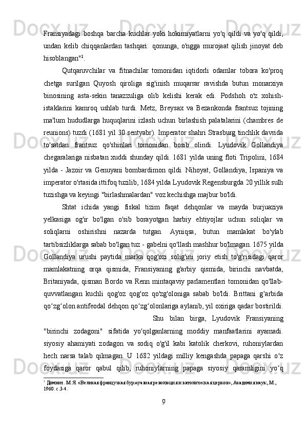 Fransiyadagi   boshqa   barcha   kuchlar   yoki   hokimiyatlarni   yo'q   qildi   va   yo'q   qildi,
undan   kelib   chiqqanlardan   tashqari:   qonunga,   o'ngga   murojaat   qilish   jinoyat   deb
hisoblangan" 1
. 
Qutqaruvchilar   va   fitnachilar   tomonidan   iqtidorli   odamlar   tobora   ko'proq
chetga   surilgan   Quyosh   qiroliga   sig'inish   muqarrar   ravishda   butun   monarxiya
binosining   asta-sekin   tanazzuliga   olib   kelishi   kerak   edi.   Podshoh   o'z   xohish-
istaklarini   kamroq   ushlab   turdi.   Metz,   Breysax   va   Bezankonda   frantsuz   tojining
ma'lum   hududlarga   huquqlarini   izlash   uchun   birlashish   palatalarini   (chambres   de
reunions) tuzdi (1681 yil 30 sentyabr). Imperator shahri Strasburg tinchlik davrida
to'satdan   frantsuz   qo'shinlari   tomonidan   bosib   olindi.   Lyudovik   Gollandiya
chegaralariga nisbatan xuddi shunday qildi. 1681 yilda uning floti Tripolini, 1684
yilda   -   Jazoir   va   Genuyani   bombardimon   qildi.   Nihoyat,   Gollandiya,   Ispaniya   va
imperator o'rtasida ittifoq tuzilib, 1684 yilda Lyudovik Regensburgda 20 yillik sulh
tuzishga va keyingi "birlashmalardan" voz kechishga majbur bo'ldi.
Shtat   ichida   yangi   fiskal   tizim   faqat   dehqonlar   va   mayda   burjuaziya
yelkasiga   og'ir   bo'lgan   o'sib   borayotgan   harbiy   ehtiyojlar   uchun   soliqlar   va
soliqlarni   oshirishni   nazarda   tutgan.   Ayniqsa,   butun   mamlakat   bo'ylab
tartibsizliklarga sabab bo'lgan tuz - gabelni qo'llash mashhur bo'lmagan.  
1675 yilda
Gollandiya   urushi   paytida   marka   qog'ozi   solig'ini   joriy   etish   to'g'risidagi   qaror
mamlakatning   orqa   qismida,   Fransiyaning   g'arbiy   qismida,   birinchi   navbatda,
Britaniyada,   qisman   Bordo   va   Renn   mintaqaviy   parlamentlari   tomonidan   qo'llab-
quvvatlangan   kuchli   qog'oz   qog'oz   qo'zg'oloniga   sabab   bo'ldi.   Brittani   g arbidaʻ
qo zg olon antifeodal dehqon qo zg olonlariga aylanib, yil oxiriga qadar bostirildi.	
ʻ ʻ ʻ ʻ
Shu   bilan   birga,   Lyudovik   Fransiyaning
"birinchi   zodagoni"   sifatida   yo'qolganlarning   moddiy   manfaatlarini   ayamadi.
siyosiy   ahamiyati   zodagon   va   sodiq   o'g'il   kabi   katolik   cherkovi,   ruhoniylardan
hech   narsa   talab   qilmagan.   U   1682   yildagi   milliy   kengashda   papaga   qarshi   o z	
ʻ
foydasiga   qaror   qabul   qilib,   ruhoniylarning   papaga   siyosiy   qaramligini   yo q
ʻ
1
  Домнич. M.Я. «Великая французкая буржуазная революция и католическая церков», Aкадемия наук, М., 
1960. с.3-4.
9 