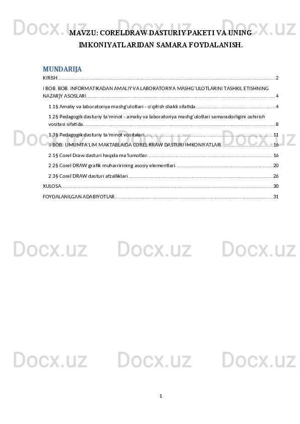 MAVZU:   CORELDRAW DASTURIY PAKETI VA UNING
IMKONIYATLARIDAN SAMARA FOYDALANISH.
MUNDARIJA
KIRISH .......................................................................................................................................................... 2
I BOB. BOB. INFORMATIKADAN AMALIY VA LABORATORIYA MASHG’ULOTLARINI TASHKIL ETISHNING 
NAZAR]Y ASOSLARI. ..................................................................................................................................... 4
1.1§ Amaliy va laboratoriya mashg’ulotlari - o’qitish sliakli sifatida. ....................................................... 4
1.2§ Pedagogik dasturiy ta’minot - amaliy va laboratoriya mashg’ulotlari samaradorligini oshirish 
vositasi sifatida. ....................................................................................................................................... 8
1.3§ Pedagogik dasturiy ta’minot vositalari ........................................................................................... 11
II BOB. UMUMTA’LIM MAKTABLAIDA COREL RRAW DASTURI IMKONIYATLARI. ................................... 16
2.1§ Corel Draw dasturi haqida ma’lumotlar. ........................................................................................ 16
2.2§ Corel DRAW grafik muharririning asosiy elementlari. .................................................................... 20
2.3§ Corel DRAW dasturi afzalliklari. ..................................................................................................... 26
XULOSA ...................................................................................................................................................... 30
FOYDALANILGAN ADABIYOTLAR ................................................................................................................ 31
1 