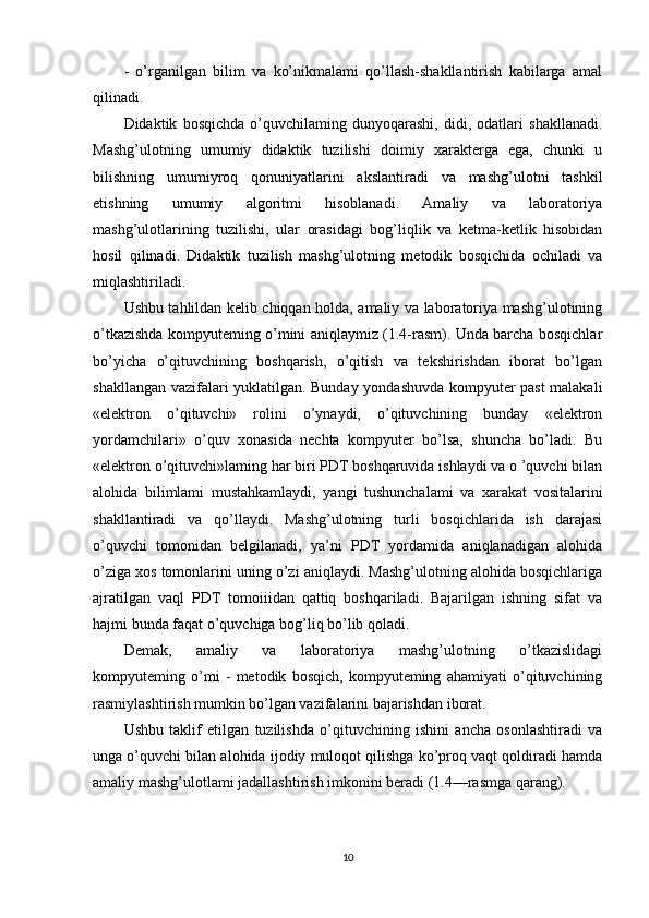 -   o’rganilgan   bilim   va   ko’nikmalami   qo’llash-shakllantirish   kabilarga   amal
qilinadi.
Didaktik   bosqichda   o’quvchilaming   dunyoqarashi,   didi,   odatlari   shakllanadi.
Mashg’ulotning   umumiy   didaktik   tuzilishi   doimiy   xarakterga   ega,   chunki   u
bilishning   umumiyroq   qonuniyatlarini   akslantiradi   va   mashg’ulotni   tashkil
etishning   umumiy   algoritmi   hisoblanadi.   Amaliy   va   laboratoriya
mashg’ulotlarining   tuzilishi,   ular   orasidagi   bog’liqlik   va   ketma-ketlik   hisobidan
hosil   qilinadi.   Didaktik   tuzilish   mashg’ulotning   metodik   bosqichida   ochiladi   va
miqlashtiriladi.
Ushbu tahlildan kelib chiqqan holda, amaliy va laboratoriya mashg’ulotining
o’tkazishda kompyuteming o’mini aniqlaymiz (1.4-rasm). Unda barcha bosqichlar
bo’yicha   o’qituvchining   boshqarish,   o’qitish   va   tekshirishdan   iborat   bo’lgan
shakllangan vazifalari yuklatilgan. Bunday yondashuvda kompyuter past malakali
«elektron   o’qituvchi»   rolini   o’ynaydi,   o’qituvchining   bunday   «elektron
yordamchilari»   o’quv   xonasida   nechta   kompyuter   bo’lsa,   shuncha   bo’ladi.   Bu
«elektron o’qituvchi»laming har biri PDT boshqaruvida ishlaydi va o ’quvchi bilan
alohida   bilimlami   mustahkamlaydi,   yangi   tushunchalami   va   xarakat   vositalarini
shakllantiradi   va   qo’llaydi.   Mashg’ulotning   turli   bosqichlarida   ish   darajasi
o’quvchi   tomonidan   belgilanadi,   ya’ni   PDT   yordamida   aniqlanadigan   alohida
o’ziga xos tomonlarini uning o’zi aniqlaydi. Mashg’ulotning alohida bosqichlariga
ajratilgan   vaql   PDT   tomoiiidan   qattiq   boshqariladi.   Bajarilgan   ishning   sifat   va
hajmi bunda faqat o’quvchiga bog’liq bo’lib qoladi.
Demak,   amaliy   va   laboratoriya   mashg’ulotning   o’tkazislidagi
kompyuteming   o’mi   -   metodik   bosqich,   kompyuteming   ahamiyati   o’qituvchining
rasmiylashtirish mumkin bo’lgan vazifalarini bajarishdan iborat.
Ushbu   taklif   etilgan   tuzilishda   o’qituvchining   ishini   ancha   osonlashtiradi   va
unga o’quvchi bilan alohida ijodiy muloqot qilishga ko’proq vaqt qoldiradi hamda
amaliy mashg’ulotlami jadallashtirish imkonini beradi (1.4—rasmga qarang).
10 