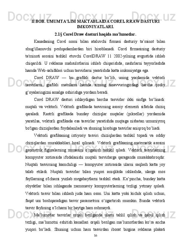 II BOB. UMUMTA’LIM MAKTABLAIDA COREL RRAW DASTURI
IMKONIYATLARI.
2.1 §   Corel Draw dasturi haqida ma’lumotlar .
Kanadaning   Corel   nomi   bilan   ataluvchi   firmasi   dasturiy   ta’minot   bilan
shug’illanuvchi   peshqadamlardan   biri   hisoblanadi.   Corel   firmasining   dasturiy
ta'minoti   asosini   tashkil   etuvchi   CorelDRAW   11   2002-yilning   avgustida   ishlab
chiqarildi.   U   reklama   mahsulotlarini   ishlab   chiqarishda,   nashrlarni   tayyorlashda
hamda Web-sahifalari uchun tasvirlarni yaratishda katta imkoniyatga ega.
Corel   DRAW   —   bu   grafikli   dastur   bo’lib,   uning   yordamida   vektorli
tasvirlarni,   grafikli   matnlarni   hamda   sizning   tasavvuringizdagi   barcha   ijodiy
g‘oyalaringizni amalga oshirishga yordam beradi.
Corel   DRAW   dasturi   ishlaydigan   barcha   tasvirlar   ikki   sinfga   bo‘linadi:
nuqtali   va   vektorli.   Vektorli   grafikada   tasvirning   asosiy   elementi   sifatida   chiziq
qaraladi.   Rastrli   grafikada   bunday   chiziqlar   nuqtalar   (piksellar)   yordamida
yaratilsa,   vektorli   grafikada   esa   tasvirlar   yaratishda   nuqtaga   nisbatan   umumiyroq
bo'lgan chiziqlardan foydalaniladi va shuning hisobiga tasvirlar aniqroq bo’liadi.
Vektorli   grafikaning   ixtiyoriy   tasviri   chiziqlardan   tashkil   topadi   va   oddiy
chiziqlardan   murakkablari   hosil   qilinadi.   Vektorli   grafikaning   matematik   asosini
geometrik   figuralarning   xossasini   o‘rganish   tashkil   qiladi.   Vektorli   tasvirlarning
kompyuter   xotirasida   ifodalanishi   nuqtali   tasvirlarga   qaraganda   murakkabroqdir.
Nuqtali   tasvirning   kamchiligi   —   kompyuter   xotirasida   ularni   saqlash   katta   joy
talab   etiladi.   Nuqtali   tasvirlar   bilan   yuqori   aniqlikda   ishlashda,   ularga   mos
fayllarning   o'lchami   yuzlab   megabaytlarni   tashkil   etadi.   Ko‘pincha,   bunday   katta
obyektlar   bilan   ishlaganda   zamonaviy   kompyuterlarning   tezligi   yetmay   qoladi.
Vektorli   tasvir   bilan   ishlash   juda   ham   oson.   Uni   katta   yoki   kichik   qilish   uchun,
faqat   uni   boshqaradigan   tasvir   parametrini   o‘zgartirish   mumkin.   Bunda   vektorli
tasvir faylining o’lchami bir baytga ham oshmaydi.
Ma’lumotlar   tasvirlar   orqali   berilganda   ularni   tahlil   qilish   va   qabul   qilish
tezligi,   ma’lumotni   eshitish   kanallari   orqali   berilgan   ma’lumotlardan   ko‘ra   ancha
yuqori   bo‘ladi.   Shuning   uchun   ham   tasvirdan   iborat   birgina   reklama   plakati
16 