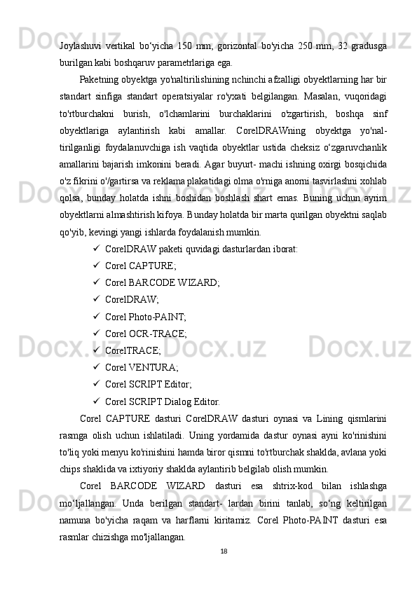 Joylashuvi   vertikal   bo‘yicha   150   mm,   gorizontal   bo'yicha   250   mm,   32   gradusga
burilgan kabi boshqaruv parametrlariga ega.
Paketning obyektga yo'naltirilishining nchinchi afzalligi obyektlarning har bir
standart   sinfiga   standart   operatsiyalar   ro'yxati   belgilangan.   Masalan,   vuqoridagi
to'rtburchakni   burish,   o'lchamlarini   burchaklarini   o'zgartirish,   boshqa   sinf
obyektlariga   aylantirish   kabi   amallar.   CorelDRAWning   obyektga   yo'nal-
tirilganligi   foydalanuvchiga   ish   vaqtida   obyektlar   ustida   cheksiz   o‘zgaruvchanlik
amallarini bajarish imkonini beradi. Agar buyurt- machi ishning oxirgi bosqichida
o'z fikrini o'/gartirsa va reklama plakatidagi olma o'rniga anorni tasvirlashni xohlab
qolsa,   bunday   holatda   ishni   boshidan   boshlash   shart   emas.   Buning   uchun   ayrim
obyektlarni almashtirish kifoya. Bunday holatda bir marta qurilgan obyektni saqlab
qo'yib, kevingi yangi ishlarda foydalanish mumkin.
 CorelDRAW paketi quvidagi dasturlardan iborat: 
 Corel CAPTURE;
 Corel BARCODE WIZARD;
 CorelDRAW;
 Corel Photo-PAINT;
 Corel OCR-TRACE;
 CorelTRACE;
 Corel VENTURA;
 Corel SCRIPT Editor;
 Corel SCRIPT Dialog Editor.
Corel   CAPTURE   dasturi   CorelDRAW   dasturi   oynasi   va   Lining   qismlarini
rasmga   olish   uchun   ishlatiladi.   Uning   yordamida   dastur   oynasi   ayni   ko'rinishini
to'liq yoki menyu ko'rinishini hamda biror qismni to'rtburchak shaklda, avlana yoki
chips shaklida va ixtiyoriy shaklda aylantirib belgilab olish mumkin.
Corel   BARCODE   WIZARD   dasturi   esa   shtrix-kod   bilan   ishlashga
mo‘ljallangan.   Unda   berilgan   standart-   lardan   birini   tanlab,   so‘ng   keltirilgan
namuna   bo'yicha   raqam   va   harflarni   kiritamiz.   Corel   Photo-PAINT   dasturi   esa
rasmlar chizishga mo'ljallangan.
18 
