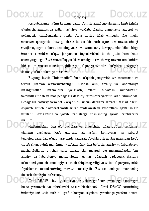 KIRISH
Respublikamiz ta’lim tizimiga yangi o'qitish texnologiyalarining kirib kelishi
o’qituvchi   zimmasiga   katta   mas’uliyat   yuklab,   ulardan   zamonaviy   axborot   va
pedagogik   tcxnologiyalarni   puxta   o’zlashtirishni   talab   elmoqda.   Shu   nuqtai
nazardan   qaraganda,   hozirgi   sharoitda   bar   bir   kasb   egasi   o’z   mutaxassisligi
rivojlanayotgan   axborot   texnologiyalari   va   zamonaviy   kompyuterlar   bilan   birga
internet   tizimidan   o’quv   jarayonida   foydalanishni   bilishi   juda   ham   katta
ahamiyatga ega. Buni muvaffaqiyat bilan amalga oshirishning muhim omillaridan
biri   ta’lim   muassasalarida   o’qitiladigan   o’quv   predmetlari   bo’yicha   pedagogik
dasturiy ta’minotlami yaratishdir. 
Bugungi   kunda   “Informatika”   fanini   o’qitish   jarayonida   uni   mazmunan   va
texnik   jihatdan   o’zgaruvchanligini   hisobga   olib,   amaliy   va   laboratoriya
mashg’ulotlari   mazmunini   yangilash,   ulami   o’tkazish   metodikasini
takomillashtirish va mos pedagogik dasturiy ta’minotni yaratish lalab qilinmoqda.
Pedagogik   dasturiy   ta’minot   -   o’qituvchi   uchun   darslami   samarali   tashkil   qilish,
o’quvchilar uchun axborot vositalaridan foydalanish va axborotlarni qayta ishlash
usullarini   o’zlashtirishda   yaxshi   natijalarga   erishishning   garovi   hisoblanishi
ma’lum.
«Informatika»   fani   o’qituvchilari   va   o’quvchilar   bilan   bo’lgan   suhbatlar,
ulaming   darslariga   kirib   qilingan   tahlillardan,   kompyuter   va   axborot
texnologiyalaridan   o’quv   jarayonida   samarali   foydalanish   nuqtai   nazaridan   kelib
chiqib shuni aytish mumkinki, «Informatika» fani bo’yicha amaliy va laboratoriya
mashg’ulotlarini   o’tishda   qator   muammolar   mavjud.   Bu   muammolardan   biri
amaliy   va   laboratoriya   mashg’ulotlari   uchun   to’laqonli   pedagogik   dasturiy
ta’minotni yaratish texnologiyasi ishlab chiqilmaganligi va undan o’quv jarayonida
foydalanish   metodikasining   mavjud   emasligidir.   Bu   esa   tanlagan   mavzuning
dolzarb ekanligini ko’rsatadi.
Corel   DRAW   -   bu   illyustratsiyalarni   vektor   grafikasi   printsipiga   asoslangan
holda   yaratuvchi   va   tahrirlovchi   dastur   hisoblanadi.   Corel   DRAW   dasturining
imkoniyatlari   unda   turli   hil   grafik   kompozitsiyalarni   yaratishga   yordam   beradi.
2 