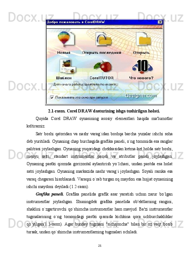 2.1-rasm. Corel DRAW dasturining ishga tushirilgan holati.
Quyida   Corel   DRAW   oynasining   asosiy   elementlari   haqida   ma'lumotlar
keltiramiz.
Satr   boshi   qatoridan   va   nashr   varag`idan   boshqa   barcha   yuzalar   ishchi   soha
deb yuritiladi. Oynaning chap burchagida grafika paneli, o`ng tomonida esa ranglar
palitrasi joylashgan. Oynaning yuqoridagi chekkasidan ketma-ket holda satr boshi,
menyu   satri,   standart   instrumentlar   paneli   va   atributlar   paneli   joylashgan.
Oynaning   pastki   qismida   gorizontal   aylantirish   yo`lchasi,   undan   pastda   esa   holat
satri joylashgan. Oynaning markazida nashr  varag`i  joylashgan.  Soyali ramka esa
varaq chegarasi hisoblanadi. Varaqni o`rab turgan oq maydon esa hujjat oynasining
ishchi maydoni deyiladi (1.2-rasm). 
Grafika   paneli.   Grafika   panelida   grafik   asar   yaratish   uchun   zarur   bo`lgan
instrumentlar   joylashgan.   Shuningdek   grafika   panelida   ob'ektlarning   rangini,
shaklini o`zgartiruvchi qo`shimcha instrumentlar ham mavjud. Ba'zi instrumentlar
tugmalarining   o`ng   tomonidagi   pastki   qismida   kichkina   qora   uchburchakliklar
qo`yilgan(1.3-rasm).   Agar   bunday   tugmani   "sichqoncha"   bilan   bir   oz   vaqt   bosib
tursak, undan qo`shimcha instrumentlarning tugmalari ochiladi.
21 