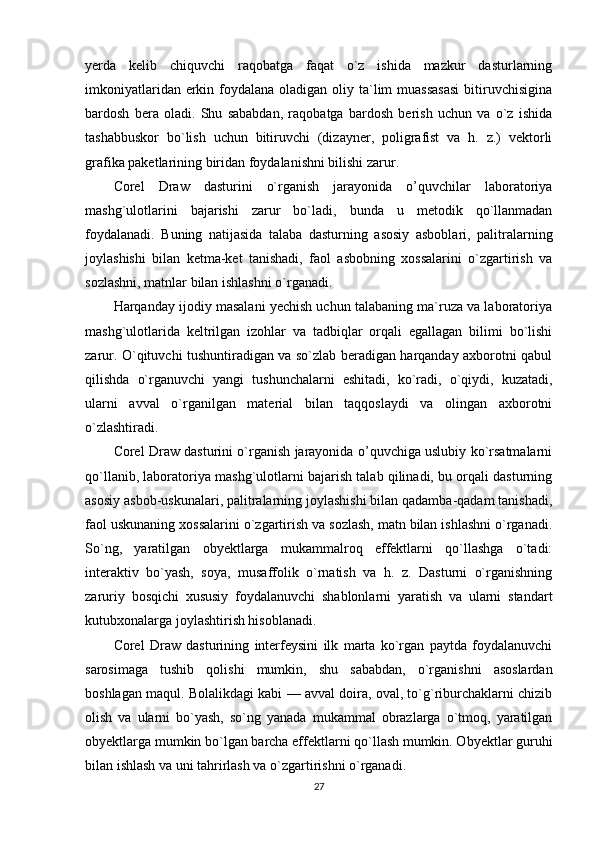 yerda   kelib   chiquvchi   raqobatga   faqat   o`z   ishida   mazkur   dasturlarning
imkoniyatlaridan erkin foydalana oladigan oliy ta`lim  muassasasi  bitiruvchisigina
bardosh   bera   oladi.   Shu   sababdan,   raqobatga   bardosh   berish   uchun   va   o`z   ishida
tashabbuskor   bo`lish   uchun   bitiruvchi   (dizayner,   poligrafist   va   h.   z.)   vektorli
grafika paketlarining biridan foydalanishni bilishi zarur. 
Corel   Draw   dasturini   o`rganish   jarayonida   o’quvchilar   laboratoriya
mashg`ulotlarini   bajarishi   zarur   bo`ladi,   bunda   u   metodik   qo`llanmadan
foydalanadi.   Buning   natijasida   talaba   dasturning   asosiy   asboblari,   palitralarning
joylashishi   bilan   ketma-ket   tanishadi,   faol   asbobning   xossalarini   o`zgartirish   va
sozlashni, matnlar bilan ishlashni o`rganadi.
Harqanday ijodiy masalani yechish uchun talabaning ma`ruza va laboratoriya
mashg`ulotlarida   keltrilgan   izohlar   va   tadbiqlar   orqali   egallagan   bilimi   bo`lishi
zarur. O`qituvchi tushuntiradigan va so`zlab beradigan harqanday axborotni qabul
qilishda   o`rganuvchi   yangi   tushunchalarni   eshitadi,   ko`radi,   o`qiydi,   kuzatadi,
ularni   avval   o`rganilgan   material   bilan   taqqoslaydi   va   olingan   axborotni
o`zlashtiradi.
Corel Draw dasturini o`rganish jarayonida o’quvchiga uslubiy ko`rsatmalarni
qo`llanib, laboratoriya mashg`ulotlarni bajarish talab qilinadi, bu orqali dasturning
asosiy asbob-uskunalari, palitralarning joylashishi bilan qadamba-qadam tanishadi,
faol uskunaning xossalarini o`zgartirish va sozlash, matn bilan ishlashni o`rganadi.
So`ng,   yaratilgan   obyektlarga   mukammalroq   effektlarni   qo`llashga   o`tadi:
interaktiv   bo`yash,   soya,   musaffolik   o`rnatish   va   h.   z.   Dasturni   o`rganishning
zaruriy   bosqichi   xususiy   foydalanuvchi   shablonlarni   yaratish   va   ularni   standart
kutubxonalarga joylashtirish hisoblanadi.
Corel   Draw   dasturining   interfeysini   ilk   marta   ko`rgan   paytda   foydalanuvchi
sarosimaga   tushib   qolishi   mumkin,   shu   sababdan,   o`rganishni   asoslardan
boshlagan maqul. Bolalikdagi kabi — avval doira, oval, to`g`riburchaklarni chizib
olish   va   ularni   bo`yash,   so`ng   yanada   mukammal   obrazlarga   o`tmoq,   yaratilgan
obyektlarga mumkin bo`lgan barcha effektlarni qo`llash mumkin. Obyektlar guruhi
bilan ishlash va uni tahrirlash va o`zgartirishni o`rganadi.
27 
