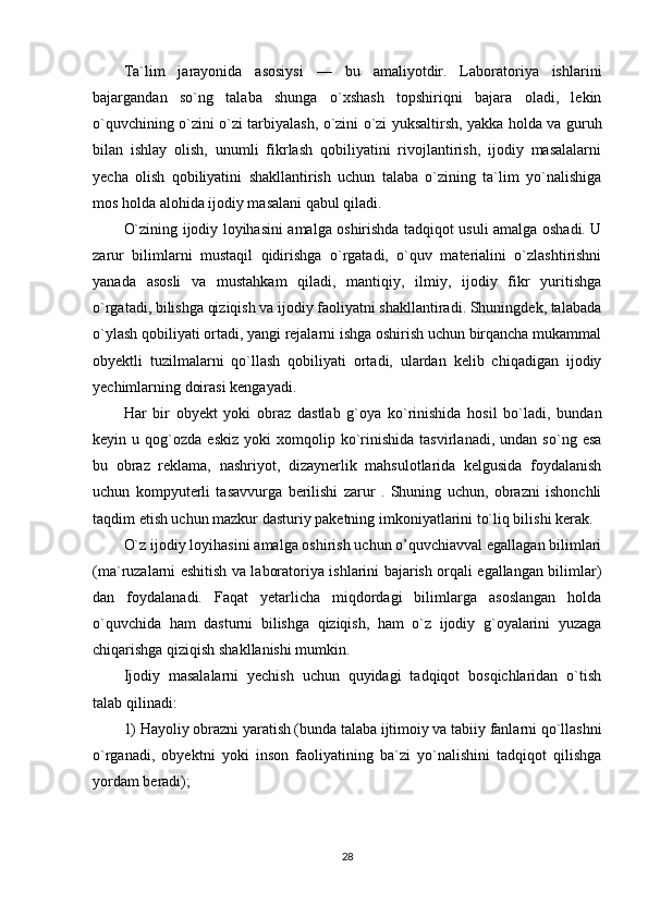 Ta`lim   jarayonida   asosiysi   —   bu   amaliyotdir.   Laboratoriya   ishlarini
bajargandan   so`ng   talaba   shunga   o`xshash   topshiriqni   bajara   oladi,   lekin
o`quvchining o`zini o`zi tarbiyalash, o`zini o`zi yuksaltirsh, yakka holda va guruh
bilan   ishlay   olish,   unumli   fikrlash   qobiliyatini   rivojlantirish,   ijodiy   masalalarni
yecha   olish   qobiliyatini   shakllantirish   uchun   talaba   o`zining   ta`lim   yo`nalishiga
mos holda alohida ijodiy masalani qabul qiladi.
O`zining ijodiy loyihasini amalga oshirishda tadqiqot usuli amalga oshadi. U
zarur   bilimlarni   mustaqil   qidirishga   o`rgatadi,   o`quv   materialini   o`zlashtirishni
yanada   asosli   va   mustahkam   qiladi,   mantiqiy,   ilmiy,   ijodiy   fikr   yuritishga
o`rgatadi, bilishga qiziqish va ijodiy faoliyatni shakllantiradi. Shuningdek, talabada
o`ylash qobiliyati ortadi, yangi rejalarni ishga oshirish uchun birqancha mukammal
obyektli   tuzilmalarni   qo`llash   qobiliyati   ortadi,   ulardan   kelib   chiqadigan   ijodiy
yechimlarning doirasi kengayadi.
Har   bir   obyekt   yoki   obraz   dastlab   g`oya   ko`rinishida   hosil   bo`ladi,   bundan
keyin  u   qog`ozda   eskiz   yoki   xomqolip  ko`rinishida   tasvirlanadi,   undan   so`ng  esa
bu   obraz   reklama,   nashriyot,   dizaynerlik   mahsulotlarida   kelgusida   foydalanish
uchun   kompyuterli   tasavvurga   berilishi   zarur   .   Shuning   uchun,   obrazni   ishonchli
taqdim etish uchun mazkur dasturiy paketning imkoniyatlarini to`liq bilishi kerak. 
O`z ijodiy loyihasini amalga oshirish uchun o’quvchiavval egallagan bilimlari
(ma`ruzalarni eshitish va laboratoriya ishlarini bajarish orqali egallangan bilimlar)
dan   foydalanadi.   Faqat   yetarlicha   miqdordagi   bilimlarga   asoslangan   holda
o`quvchida   ham   dasturni   bilishga   qiziqish,   ham   o`z   ijodiy   g`oyalarini   yuzaga
chiqarishga qiziqish shakllanishi mumkin.
Ijodiy   masalalarni   yechish   uchun   quyidagi   tadqiqot   bosqichlaridan   o`tish
talab qilinadi: 
1) Hayoliy obrazni yaratish (bunda talaba ijtimoiy va tabiiy fanlarni qo`llashni
o`rganadi,   obyektni   yoki   inson   faoliyatining   ba`zi   yo`nalishini   tadqiqot   qilishga
yordam beradi); 
28 