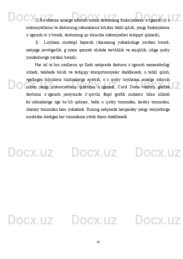 2) Bu obrazni amalga oshirish uchun dasturning funksiyalarini o`rganish (o`z
imkoniyatlarini va dasturning uskunalarini bilishni tahlil qilish, yangi funksiyalarni
o`rganish ro`y beradi, dasturning qo`shimcha imkoniyatlari tadqiqot qilinadi);
3)     Loyihani   mustaqil   bajarish   (shaxsning   yuksalishiga   yordam   beradi,
natijaga   javobgarlik,   g`oyani   qamrab   olishda   tartiblilik   va   aniqlilik,   ishga   ijodiy
yondashuvga yordam beradi). 
Har   xil   ta`lim   usullarini   qo`llash   natijasida   dasturni   o`rganish   samaradorligi
oshadi,   talabada   bilish   va   tadqiqiy   kompotensiyalar   shakllanadi,   u   tahlil   qilish,
egallagan   bilimlarni   tuzilmalarga   ajratish,   o`z   ijodiy   loyihasini   amalga   oshirish
uchun   yangi   imkoniyatlarni   qidirishni   o`rganadi.   Corel   Draw   vektorli   grafika
dasturini   o`rganish   jarayonida   o’quvchi   faqat   grafik   muharrir   bilan   ishlash
ko`nikmalariga   ega   bo`lib   qolmay,   balki   u   ijodiy   tomondan,   kasbiy   tomondan,
shaxsiy tomondan ham yuksaladi. Buning natijasida harqanday yangi vaziyatlarga
moslasha oladigan har tomonlama yetuk shaxs shakllanadi.
29 