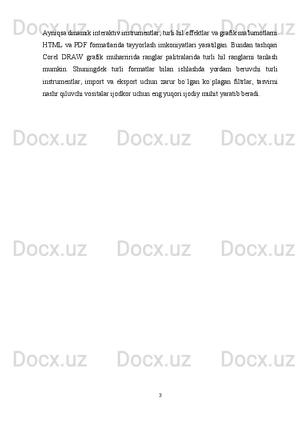 Ayniqsa dinamik interaktiv instrumentlar, turli hil effektlar va grafik ma'lumotlarni
HTML  va PDF formatlarida tayyorlash imkoniyatlari  yaratilgan. Bundan tashqari
Corel   DRAW   grafik   muharririda   ranglar   palitralarida   turli   hil   ranglarni   tanlash
mumkin.   Shuningdek   turli   formatlar   bilan   ishlashda   yordam   beruvchi   turli
instrumentlar,   import   va   eksport   uchun   zarur   bo`lgan   ko`plagan   filtrlar,   tasvirni
nashr qiluvchi vositalar ijodkor uchun eng yuqori ijodiy muhit yaratib beradi.
3 