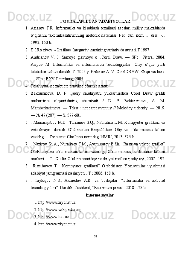 FOYDALANILGAN ADABIYOTLAR
1. Azlarov   T.R.   Informatika   va   hisoblash   texnikasi   asoslari   milliy   maktablarda
o’qitishni   takomillashtirishning   metodik   sistemasi.   Ped.   fan.   nom.   ...   diss.   -T,
1993.-150 b.
2. E.I.R o` ziyev.  «Grafika» Integrativ kursining variativ dasturlari.T 1997
3. Andrianov   V.   I.   Samoye   glavnoye   o…Corel   Draw.   —   SPb.:   Pitera,   2004.
Aripov   M.   Informatika   va   informatsion   texnologiyalar.   Oliy   о ‘quv   yurti
talabalari uchun darslik. T. 2005 y. Fedorov A. V. CorelDRAW. Ekspress-kurs.
— SPb.: BXV-Peterburg, 2005.
4. Pojaluysta, ne zabudte pravilno oformit sitatu:
5. Bektursinova,   D.   P.   Ijodiy   salohiyatni   yuksaltirishda   Corel   Draw   grafik
muharririni   o`rganishning   ahamiyati   /   D.   P.   Bektursinova,   A.   M.
Mambetkarimova.   —   Tekst   :   neposredstvenniy   //   Molodoy   ucheniy.   —   2019.
— № 49 (287). — S. 599-601 
6. .  Mamarajabov   M.E.,   Tursunov   S.Q.,  Nabiulina   L.M.   Kompyuter   grafikasi   va
web-dizayn:   darslik.   O`zbekiston   Respublikasi   Oliy   va   o`rta   maxsus   ta`lim
vazirligi. - Toshkent: Cho`lpon nomidagi NMIU, 2013. 376-b. 
7. . Nazirov  Sh.A., Nuraliyev F.M.,  Aytmuratov B.Sh.  “Rastr  va  vektor  grafika”
O`zR   oliy   va   o`rta   maxsus   ta`lim   vazirligi,   O`rta   maxsus,   kasb-hunar   ta`limi
markazi. – T.: G`afur G`ulom nomidagi nashriyot matbaa ijodiy uyi, 2007.–192
8.   Rixsiboyev   T.   “ Kompyuter   grafikasi”   O`zbekiston   Yozuvchilar   uyushmasi
adabiyot jamg`armasi nashriyoti , T.; 2006, 168 b. 
9. .   Tayloqov   N.S.,   Axmedov   A.B.   va   boshqalar.   “Informatika   va   axborot
texnologiyalari”. Darslik. Toshkent, “Extremum-press”. 2018. 128 b. 
Internet saytlar
1. http://www.ziyonet.uz 
2. http://www.wikipedia.org 
3. http://www.tuit.uz 
4. http://www.ziyonet.uz 
31 