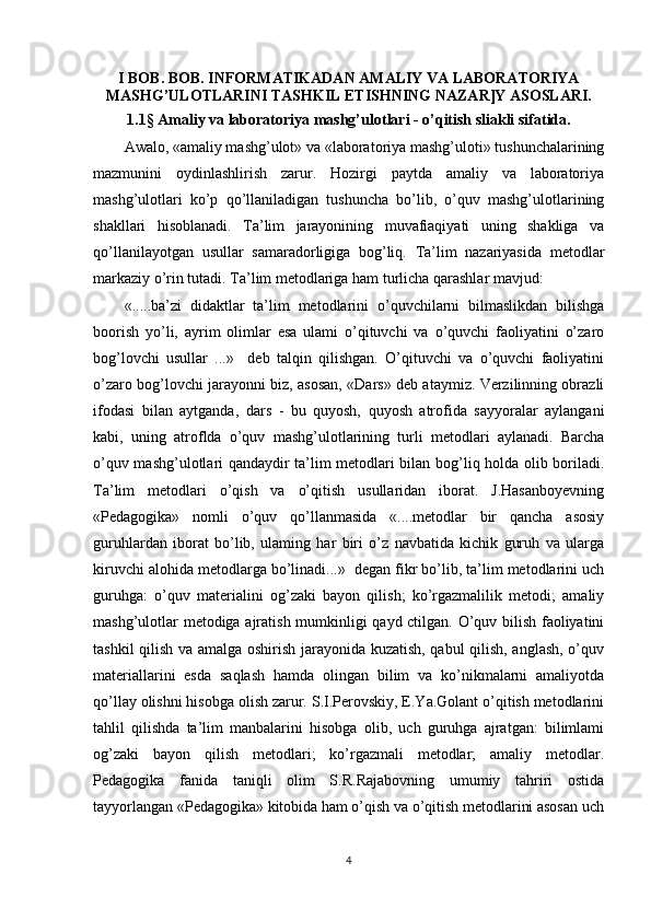 I BOB. BOB. INFORMATIKADAN AMALIY VA LABORATORIYA
MASHG’ULOTLARINI TASHKIL ETISHNING NAZAR]Y ASOSLARI.
1.1 §  Amaliy va laboratoriya mashg’ulotlari - o’qitish sliakli sifatida.
Awalo, «amaliy mashg’ulot» va «laboratoriya mashg’uloti» tushunchalarining
mazmunini   oydinlashlirish   zarur.   Hozirgi   paytda   amaliy   va   laboratoriya
mashg’ulotlari   ko’p   qo’llaniladigan   tushuncha   bo’lib,   o’quv   mashg’ulotlarining
shakllari   hisoblanadi.   Ta’lim   jarayonining   muvafiaqiyati   uning   shakliga   va
qo’llanilayotgan   usullar   samaradorligiga   bog’liq.   Ta’lim   nazariyasida   metodlar
markaziy o’rin tutadi. Ta’lim metodlariga ham turlicha qarashlar mavjud:
«.....ba’zi   didaktlar   ta’lim   metodlarini   o’quvchilarni   bilmaslikdan   bilishga
boorish   yo’li,   ayrim   olimlar   esa   ulami   o’qituvchi   va   o’quvchi   faoliyatini   o’zaro
bog’lovchi   usullar   ...»     deb   talqin   qilishgan.   O’qituvchi   va   o’quvchi   faoliyatini
o’zaro bog’lovchi jarayonni biz, asosan, «Dars» deb ataymiz. Verzilinning obrazli
ifodasi   bilan   aytganda,   dars   -   bu   quyosh,   quyosh   atrofida   sayyoralar   aylangani
kabi,   uning   atroflda   o’quv   mashg’ulotlarining   turli   metodlari   aylanadi.   Barcha
o’quv mashg’ulotlari qandaydir ta’lim metodlari bilan bog’liq holda olib boriladi.
Ta’lim   metodlari   o’qish   va   o’qitish   usullaridan   iborat.   J.Hasanboyevning
«Pedagogika»   nomli   o’quv   qo’llanmasida   «....metodlar   bir   qancha   asosiy
guruhlardan   iborat   bo’lib,   ulaming   har   biri   o’z   navbatida   kichik   guruh   va   ularga
kiruvchi alohida metodlarga bo’linadi...»  degan fikr bo’lib, ta’lim metodlarini uch
guruhga:   o’quv   materialini   og’zaki   bayon   qilish;   ko’rgazmalilik   metodi;   amaliy
mashg’ulotlar metodiga ajratish mumkinligi qayd ctilgan. O’quv bilish faoliyatini
tashkil qilish va amalga oshirish jarayonida kuzatish, qabul qilish, anglash, o’quv
materiallarini   esda   saqlash   hamda   olingan   bilim   va   ko’nikmalarni   amaliyotda
qo’llay olishni hisobga olish zarur. S.I.Perovskiy, E.Ya.Golant o’qitish metodlarini
tahlil   qilishda   ta’lim   manbalarini   hisobga   olib,   uch   guruhga   ajratgan:   bilimlami
og’zaki   bayon   qilish   metodlari;   ko’rgazmali   metodlar;   amaliy   metodlar.
Pedagogika   fanida   taniqli   olim   S.R.Rajabovning   umumiy   tahriri   ostida
tayyorlangan «Pedagogika» kitobida ham o’qish va o’qitish metodlarini asosan uch
4 