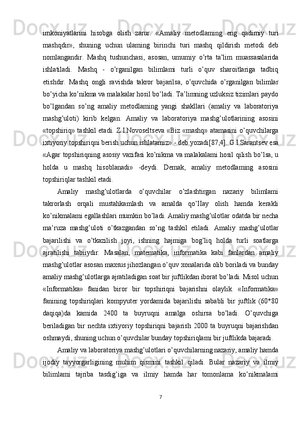 imkoniyatlarini   hisobga   olish   zarur.   «Amaliy   metodlaming   eng   qadimiy   turi
mashqdir»,   shuning   uchun   ulaming   birinchi   turi   mashq   qildirish   metodi   deb
nomlangandir.   Mashq   tushunchasi,   asosan,   umumiy   o’rta   ta’lim   muassasalarida
ishlatiladi.   Mashq   -   o’rganilgan   bilimlami   turli   o’quv   sharoitlariga   tadbiq
etishdir.   Mashq   ongli   ravishda   takror   bajarilsa,   o’quvchida   o’rganilgan   bilimlar
bo’yicha ko’nikma va malakalar hosil bo’ladi. Ta’limning uzluksiz tizimlari paydo
bo’lgandan   so’ng   amaliy   metodlaming   yangi   shakllari   (amaliy   va   laboratoriya
mashg’uloti)   kirib   kelgan.   Amaliy   va   laboratoriya   mashg’ulotlarining   asosini
«topshiriq» tashkil etadi. Z.I.Novoseltseva «Biz «mashq» atamasini o’quvchilarga
ixtiyoriy topshiriqni berish uchun ishlatamiz» - deb yozadi[87,4]. G.I.Sarantsev esa
«Agar topshiriqning asosiy vazifasi ko’nikma va malakalami hosil qilish bo’lsa, u
holda   u   mashq   hisoblanadi»   -deydi.   Demak,   amaliy   metodlaming   asosini
topshiriqlar tashkil etadi.
Amaliy   mashg’ulotlarda   o’quvchilar   o’zlashtirgan   nazariy   bilimlami
takrorlash   orqali   mustahkamlash   va   amalda   qo’IIay   olish   hamda   kerakli
ko’nikmalami egallashlari mumkin bo’ladi. Amaliy mashg’ulotlar odatda bir necha
ma’ruza   mashg’uloti   o’tkazgandan   so’ng   tashkil   etiladi.   Amaliy   mashg’ulotlar
bajarilishi   va   o’tkazilish   joyi,   ishning   hajmiga   bog’liq   holda   turli   soatlarga
ajratilishi   tabiiydir.   Masalan,   matematika,   informatika   kabi   fanlardan   amaliy
mashg’ulotlar asosan maxsus jihozlangan o’quv xonalarida olib boriladi va bunday
amaliy mashg’ulotlarga ajratiladigan soat bir juftlikdan iborat bo’ladi. Misol uchun
«Informatika»   fanidan   biror   bir   topshiriqni   bajarishni   olaylik.   «Informatika»
fanining   topshiriqlari   kompyuter   yordamida   bajarilishi   sababli   bir   juftlik   (60*80
daqiqa)da   kamida   2400   ta   buyruqni   amalga   oshirsa   bo’ladi.   O’quvchiga
beriladigan   bir   nechta   ixtiyoriy   topshiriqni   bajarish   2000   ta   buyruqni   bajarishdan
oshmaydi, shuning uchun o’quvchilar bunday topshiriqlami bir juftlikda bajaradi.
Amaliy va laboratoriya mashg’ulotlari o’quvchilarning nazariy, amaliy hamda
ijodiy   tayyorgarligining   muhim   qismini   tashkil   qiladi.   Bular   nazariy   va   ilmiy
bilimlami   tajriba   tasdig’iga   va   ilmiy   hamda   har   tomonlama   ko’nikmalami
7 