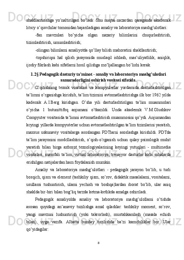 shakllantirishga   yo’naltirilgan   bo’ladi.   Shu   nuqtai   nazardan   qaraganda   akademik
litscy o’quvchilar tomonidan bajariladigan amaliy va laboratoriya mashg’ulotlari:
-fan   mavzulari   bo’yicha   olgan   nazariy   bilimlarini   chuqurlashtirish,
tizimlashtirish, umumlashtirish;
-olingan bilimlami amaliyotda qo’llay bilish mahoratini shakllantirish;
-topshiriqni   hal   qilish   jarayonida   muslaqil   ishlash,   mas’uliyatlilik,   aniqlik,
ijodiy fikrlash kabi sifatlarni hosil qilishga mo’ljallangan bo’lishi kerak.
1.2 §  Pedagogik dasturiy ta’minot - amaliy va laboratoriya mashg’ulotlari
samaradorligini oshirish vositasi sifatida.
O’qitishning   texnik   vositalari   va   kompyulerlar   yordamida   dasturlashtirilgan
ta’limni o’rganishga kirishib, ta’lim tizimini avtomatlashtirishga ilk bor 1962 yilda
kademik   A.I.Berg   kirishgan.   O’sha   yili   dasturlashtirilgan   ta’lim   muammolari
o’yicha   1   butunittifoq   anjumani   o’tkazildi.   Unda   akademik   V.M.Glushkov
Compyuter vositasida ta’limni avtomatlashtirish muammosini qo’ydi. Anjumandan
kcyingi yillarda kompyuterlar uchun avtomatlashtirilgan ta’lim tizimlarini yaratish,
maxsus   uskunaviy   vositalarga   asoslangan   PDTlarni   asoslashga   kirishildi.   PDTda
ta’lim   jarayonini   modcllashtirish,   o’qish-o’rganish   uchun   qulay   psixologik   muhit
yaratish   bilan   birga   axborot   texnologiyalarining   keyingi   yutuqlari   -   multimedia
vositalari,   masofali   ta’lim,   virtual   laboratoriya,   trenajyor   dasturlar   kabi   sohalarda
erishilgan natijalardan ham foydalanish mumkin.
Amaliy   va   laboratoriya   mashg’ulotlari   -   pedagogik   jarayon   bo’lib,   u   turli
bosqich, qism va element (tashkiliy qism, so’rov, didaktik masalalami, vositalami,
usullami   tushuntirish,   ulami   yechish   va   boshqa)lardan   iborat   bo’lib,   ular   aniq
shaklda bir-biri bilan bog’liq tarzda ketma-ketlikda amalga oshiriladi.
Pedagogik   amaliyolda   amaliy   va   laboratoriya   mashg’ulollami   o’tishda
asosan   quyidagi   an’anaviy   tuzilishga   amal   qiladilar:   tashkiliy   moment,   so’rov,
yangi   mavzuni   lushuntirish   (yoki   takrorlash),   mustahkamlash   (masala   echish
bilan),   uyga   vazifa.   Albatta   bunday   tuzilishda   ba’zi   kamchiliklar   bor.   Ular
qo’yidagilar:
8 