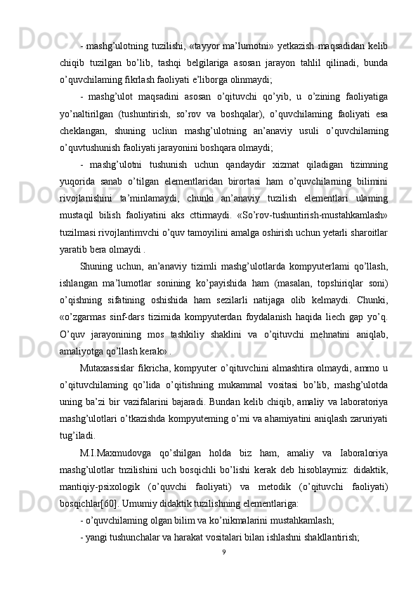 -   mashg’ulotning  tuzilishi,   «tayyor   ma’lumotni»  yetkazish   maqsadidan   kelib
chiqib   tuzilgan   bo’lib,   tashqi   belgilariga   asosan   jarayon   tahlil   qilinadi,   bunda
o’quvchilaming fikrlash faoliyati e’liborga olinmaydi;
-   mashg’ulot   maqsadini   asosan   o’qituvchi   qo’yib,   u   o’zining   faoliyatiga
yo’naltirilgan   (tushuntirish,   so’rov   va   boshqalar),   o’quvchilaming   faoliyati   esa
cheklangan,   shuning   ucliun   mashg’ulotning   an’anaviy   usuli   o’quvchilaming
o’quvtushunish faoliyati jarayonini boshqara olmaydi;
-   mashg’ulotni   tushunish   uchun   qandaydir   xizmat   qiladigan   tizimning
yuqorida   sanab   o’tilgan   elementlaridan   birortasi   ham   o’quvchilarning   bilimini
rivojlanishini   ta’minlamaydi,   chunki   an’anaviy   tuzilish   elementlari   ulaming
mustaqil   bilish   faoliyatini   aks   cttirmaydi.   «So’rov-tushuntirish-mustahkamlash»
tuzilmasi rivojlantimvchi o’quv tamoyilini amalga oshirish uchun yetarli sharoitlar
yaratib bera olmaydi .
Shuning   uchun,   an’anaviy   tizimli   mashg’ulotlarda   kompyuterlami   qo’llash,
ishlangan   ma’lumotlar   sonining   ko’payishida   ham   (masalan,   topshiriqlar   soni)
o’qishning   sifatining   oshishida   ham   sezilarli   natijaga   olib   kelmaydi.   Chunki,
«o’zgarmas   sinf-dars   tizimida   kompyuterdan   foydalanish   haqida   liech   gap   yo’q.
O’quv   jarayonining   mos   tashkiliy   shaklini   va   o’qituvchi   mehnatini   aniqlab,
amaliyotga qo’llash kerak» .
Mutaxassislar   fikricha,   kompyuter   o’qituvchini   almashtira   olmaydi,   ammo   u
o’qituvchilaming   qo’lida   o’qitishning   mukammal   vositasi   bo’lib,   mashg’ulotda
uning   ba’zi   bir   vazifalarini   bajaradi.   Bundan   kelib   chiqib,   amaliy   va   laboratoriya
mashg’ulotlari o’tkazishda kompyuteming o’mi va ahamiyatini aniqlash zaruriyati
tug’iladi.
M.I.Maxmudovga   qo’shilgan   holda   biz   ham,   amaliy   va   Iaboraloriya
mashg’ulotlar   tnzilishini   uch   bosqichli   bo’lishi   kerak   deb   hisoblaymiz:   didaktik,
mantiqiy-psixologik   (o’quvchi   faoliyati)   va   metodik   (o’qituvchi   faoliyati)
bosqichlar[60]. Umumiy didaktik tuzilishning elementlariga:
- o’quvchilaming olgan bilim va ko’nikmalarini mustahkamlash;
- yangi tushunchalar va harakat vositalari bilan ishlashni shakllantirish;
9 
