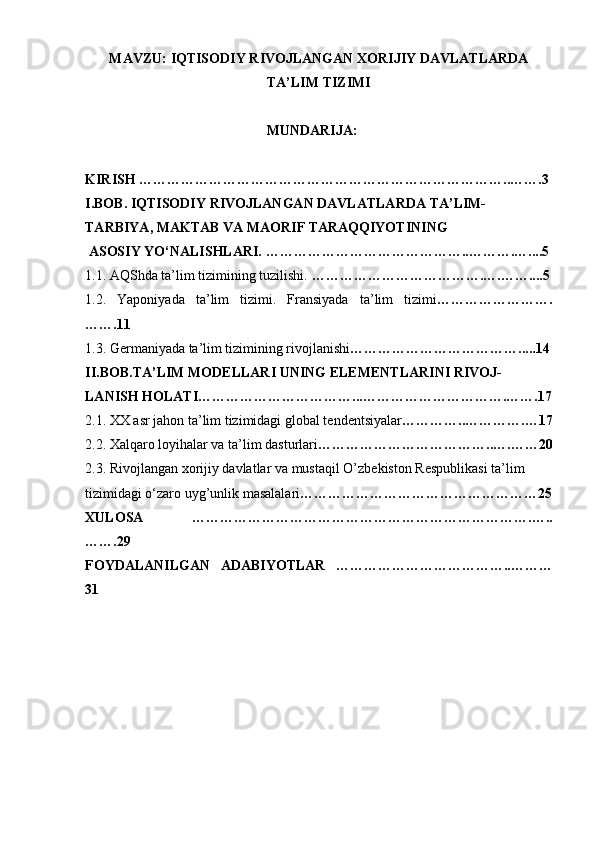 MAVZU:  IQTISODIY RIVOJLANGAN XORIJIY DAVLATLARDA
TA’LIM TIZIMI
MUNDARIJA:
KIRISH   ……………………………………………………………………..…….3
I.BOB. IQTISODIY RIVOJLANGAN DAVLATLARDA TA’LIM-
TARBIYA, MAKTAB VA MAORIF TARAQQIYOTINING
 ASOSIY YO‘NALISHLARI. ……………………………………..……….…....5
1.1. AQShda ta’lim tizimining tuzilishi.  ……………………………….….……....5
1.2.   Yaponiyada   ta’lim   tizimi.   Fransiyada   ta’lim   tizimi …………………….
…….11
1.3. Germaniyada ta’lim tizimining rivojlanishi ……………………………….....14
II.BOB. TA’LIM MODELLARI  UNING ELEMENTLARINI RIVOJ-
LANISH HOLATI……………………………...………………………….…….17
2.1.  XX asr jahon ta’lim tizimidagi global tendents i yalar … ………..………….…17
2.2.  Xalqaro loyihalar va ta’lim dasturlari ………………………………..….……20
2.3. Rivojlanga n  xorijiy davlatlar va mustaqil  O’ zbekist o n Respublikasi ta’lim
tizimidagi o‘zaro uy g’ unlik masalalari ……………………………………………25
XULOSA   ……………………………………………………………….…..
…….29
FOYDALANILGAN   ADABIYOTLAR   ………………………………..………
31 