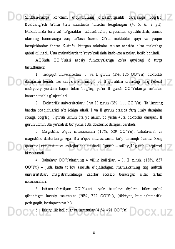 Sinfdan-sinfga   ko’chish   o’quvchining   o’zlashtirganlik   darajasiga   bog’liq.
Boshlang’ich   ta’lim   turli   shtatlarda   turlicha   belgilangan   (4,   5,   6,   8   yil).
Maktablarda   turli   xil   to’garaklar,   uchrashuvlar,   sayohatlar   uyushtiriladi,   ammo
ularning   hammasiga   xaq   to’lash   lozim.   O’rta   maktablar   quyi   va   yuqori
bosqichlardan   iborat.   9-sinfni   bitirgan   talabalar   tanlov   asosida   o’rta   maktabga
qabul qilinadi. Urta maktablarda to’rt yo’nalishda kasb-kor asoslari berib boriladi.
AQShda   OO’Yulari   asosiy   funktsiyalariga   ko’ra   quyidagi   6   turga
tasniflanadi: 
1. Tadqiqot   universitetlari:   I     va   II   guruh.   (3%,   125   OO’Yu),   doktorlik
darajasini   beradi.   Bu   universitetlarning   I   va   II   guruhlari   orasidagi   farq   federal
moliyaviy   yordam   hajmi   bilan   bog’liq,   ya’ni   II   guruh   OO’Yulariga   nisbatan
kamroq mablag’ ajratiladi.
2.   Doktorlik   universitetlari:   I   va   II   guruh   (3%,   111   OO’Y u ).   Ta’limning
barcha   bosqichlarini   o’z   ichiga   oladi.   I   va   II   guruh   orasida   farq   ilmiy   darajalar
soniga   bog’liq:   I   guruh   uchun   5ta   yo’nalish   bo’yicha   40ta   doktorlik   darajasi,   II
guruh uchun 3ta yo’nalish bo’yicha 10ta doktorlik darajasi beriladi.
3. Magistrlik   o’quv   muassasalari   (15%,   529   OO’Yu),   bakalavriat   va
magistrlik   dasturlariga   ega.   Bu   o’quv   muassasasini   ko’p   tarmoqli   hamda   keng
qamrovli universitet va kollejlar deb atashadi. I guruh – milliy, II guruh – regional
hisoblanadi.
4. Bakalavr   OO’Yularining   4   yillik   kollejlari   –   I,   II   guruh.   (18%,   637
OO’Yu)   –   juda   katta   to’lov   asosida   o’qitiladigan,   mamlakatning   eng   nufuzli
universitetlari   magistraturalariga   kadrlar   еtkazib   beradigan   elitar   ta’lim
muassasalari.
5. Ixtisoslashtirilgan   OO’Yulari     yoki   bakalavr   diplomi   bilan   qabul
qilinadigan   kasbiy   maktablar   (20%,   722   OO’Yu),   (tibbiyot,   huquqshunoslik,
pedagogik, boshqaruv va h.)
6. Ikki yillik kollejlar va institutlar (41%, 471 OO’Y u ).
11 