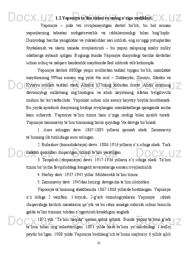 1.2. Yaponiya ta’lim tizimi  va uning o’ziga xosliklari.
  Yaponiya   –   juda   tez   rivojlanayotgan   davlat   bo’lib,   bu   hol   asosan
yaponlarning   tabiatan   mehgatsevarlik   va   ishbilarmonligi   bilan   bog’liqdir.
Dunyodagi barcha yangiliklar va yuksalishlar sari intilish, eng so’nggi yutuqlardan
foydalanish   va   ularni   yanada   rivojlantirish   –   bu   yapon   xalqining   azaliy   milliy
odatlariga   aylanib   qolgan.   Bugungi   kunda   Yaponiya   dunyodagi   barcha   davlatlar
uchun ochiq va xalqaro hamkorlik maydonida faol ishtirok etib kelmoqda.
Yaponiya   davlati   6800ga   yaqin   orollardan   tashkil   topgan   bo’lib,   mamlakat
maydonining   99%ni   asosan   eng   yirik   4ta   orol   –   Xokkaydo,   Xonsyu,   Sikoku   va
Kyusyu   orollari   tashkil   etadi.   Aholisi   127ming   kishidan   iborat.   Aholi   umrining
davomiyligi   millatning   sog’lomligini   va   aholi   xayotining   sifatini   belgilovchi
muhim bir ko’rsatkichdir. Yaponlar uchun oila asosiy  hayotiy boylik hisoblanadi.
Bu joyda ajrashish dunyoning boshqa rivojlangan mamlakatlarga qaraganda ancha
kam   uchraydi.   Yaponiya   ta’lim   tizimi   ham   o’ziga   xosligi   bilan   ajralib   turadi.
Yaponiya zamonaviy ta’lim tizimining tarixi quyidagi 5ta davrga bo’linadi:
1.   Asos   solingan   davr.   1867-1885   yillarni   qamrab   oladi.   Zamonaviy
ta’limning ilk tuzilishiga asos solingan.
2. Birlashuv (konsolidatsiya) davri. 1886-1916 yillarni o’z ichiga oladi. Turli
maktab qonunlari chiqarilgan, tizimli ta’lim yaratilgan.
3. Tarqalish (ekspansiya)  davri. 1917-1936 yillarni o’z ichiga oladi. Ta’lim
tizimi bo’yicha favquloddagi kengash tavsiyalariga asosan rivojlantirildi.
4. Harbiy davr. 1937-1945 yillar. Militaristik ta’lim tizimi.
5. Zamonaviy davr. 1945dan hozirgi davrgacha ta’lim islohotlari.
Yaponiya ta’limining shakllanishi 1867-1868 yillarda boshlangan. Yaponiya
o’z   oldiga   2   vazifani:   1-boyish,   2-g’arb   texnologiyalarini   Yaponiya     ishlab
chiqarishiga kiritish masalasini  qo’ydi va bu ishni amalga oshirish uchun birinchi
galda ta’lim tizimini tubdan o’zgartirish kerakligini angladi.
1872   yili   “Ta’lim   haqida”   qonun   qabul   qilindi.   Bunda   yapon   ta’limi   g’arb
ta’limi   bilan   uyg’unlashtirilgan.   1893   yilda   kasb-ta’limi   yo’nalishidagi   1-kollej
paydo bo’lgan. 1908 yilda Yaponiya boshlang’ich ta’limni majburiy 6 yillik qilib
12 