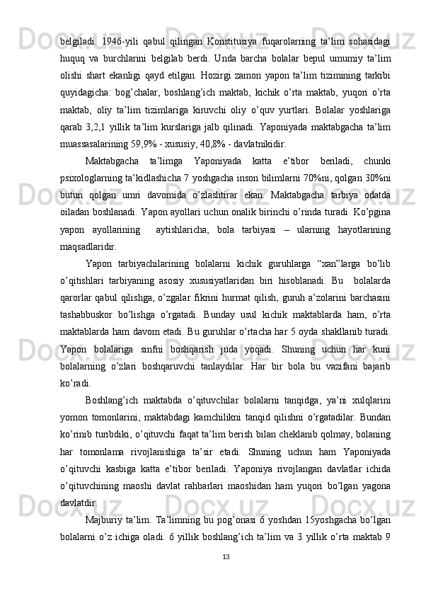 belgiladi.   1946-yili   qabul   qilingan   Konstitusiya   fuqarolarning   ta’lim   sohasidagi
huquq   va   burchlarini   belgilab   berdi.   Unda   barcha   bolalar   bepul   umumiy   ta’lim
olishi   shart   ekanligi   qayd   etilgan.   Hozirgi   zamon   yapon   ta’lim   tizimining   tarkibi
quyidagicha:   bog’chalar,   boshlang’ich   maktab,   kichik   o’rta   maktab,   yuqori   o’rta
maktab,   oliy   ta’lim   tizimlariga   kiruvchi   oliy   o’quv   yurtlari.   Bolalar   yoshlariga
qarab   3,2,1   yillik   ta’lim   kurslariga   jalb   qilinadi.   Yaponiyada   maktabgacha   ta’lim
muassasalarining 59,9% - xususiy, 40,8% - davlatnikidir.
Maktabgacha   ta’limga   Yaponiyada   katta   e’tibor   beriladi,   chunki
psixologlarning ta’kidlashicha 7 yoshgacha inson bilimlarni 70%ni, qolgan 30%ni
butun   qolgan   umri   davomida   o’zlashtirar   ekan.   Maktabgacha   tarbiya   odatda
oiladan boshlanadi. Yapon ayollari uchun onalik birinchi o’rinda turadi. Ko’pgina
yapon   ayollarining     aytishlaricha,   bola   tarbiyasi   –   ularning   hayotlarining
maqsadlaridir.
Yapon   tarbiyachilarining   bolalarni   kichik   guruhlarga   “xan”larga   bo’lib
o’qitishlari   tarbiyaning   asosiy   xususiyatlaridan   biri   hisoblanadi.   Bu     bolalarda
qarorlar   qabul   qilishga,   o’zgalar   fikrini   hurmat   qilish,   guruh  a’zolarini   barchasini
tashabbuskor   bo’lishga   o’rgatadi.   Bunday   usul   kichik   maktablarda   ham,   o’rta
maktablarda ham davom etadi. Bu guruhlar o’rtacha har 5 oyda shakllanib turadi.
Yapon   bolalariga   sinfni   boshqarish   juda   yoqadi.   Shuning   uchun   har   kuni
bolalarning   o’zlari   boshqaruvchi   tanlaydilar.   Har   bir   bola   bu   vazifani   bajarib
ko’radi.
Boshlang’ich   maktabda   o’qituvchilar   bolalarni   tanqidga,   ya’ni   xulqlarini
yomon   tomonlarini,   maktabdagi   kamchilikni   tanqid   qilishni   o’rgatadilar.   Bundan
ko’rinib turibdiki, o’qituvchi faqat ta’lim berish bilan cheklanib qolmay, bolaning
har   tomonlama   rivojlanishiga   ta’sir   etadi.   Shuning   uchun   ham   Yaponiyada
o’qituvchi   kasbiga   katta   e’tibor   beriladi.   Yaponiya   rivojlangan   davlatlar   ichida
o’qituvchining   maoshi   davlat   rahbarlari   maoshidan   ham   yuqori   bo’lgan   yagona
davlatdir. 
Majburiy   ta’lim.   Ta’limning   bu   pog’onasi   6   yoshdan   15yoshgacha   bo’lgan
bolalarni   o’z   ichiga   oladi.   6   yillik   boshlang’ich   ta’lim   va   3   yillik   o’rta   maktab   9
13 