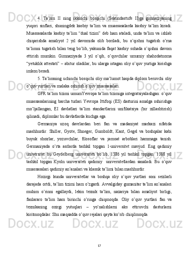 4.   Ta’lim   II   ning   ikkinchi   bosqichi   (Sekundastufe   II)ga   gimnaziyaning
yuqori   sinflari,   shuningdek   kasbiy   ta’lim   va   muassasalarda   kasbiy   ta’lim   kiradi.
Muassasalarda   kasbiy   ta’lim   “dual   tizim”   deb   ham   ataladi,   unda   ta’lim   va   ishlab
chiqarishda   amaliyot   2   yil   davomida   olib   boriladi,   bu   o’qishni   tugatish   o’rna
ta’limni   tugatish   bilan   teng   bo’lib,   yakunida   faqat   kasbiy   sohada   o’qishni   davom
ettirish   mumkin.   Gimnaziyada   3   yil   o’qib,   o’quvchilar   umumiy   shahodatnoma
“yetuklik attestati” – abitur oladilar, bu ularga istagan oliy o’quv yurtiga kirishga
imkon beradi.
5. Ta’limning uchinchi bosqichi oliy ma’lumot haqida diplom beruvchi oliy
o’quv yurtlari va malaka oshirish o’quv muassasalari.
GFR ta’lim tizimi umumYevropa ta’lim tizimiga integratsiyalashgan: o’quv
muassasalarining  barcha  turlari  Yevropa  Ittifoqi  (ES)   dasturini   amalga  oshirishga
mo’ljallangan,   EI   davlatlari   ta’lim   standartlarini   unifikatsiya   (bir   xillashtirish)
qilinadi, diplomlar bu davlatlarda kuchga ega.
Germaniya   uzoq   davrlardan   beri   fan   va   madaniyat   markazi   sifatida
mashhurdir.   Shiller,   Gyote,   Shneger,   Gumboldt,   Kant,   Gegel   va   boshqalar   kabi
buyuk   shoirlar,   yozuvchilar,   filosoflar   va   jamoat   arboblari   hammaga   tanish.
Germaniyada   o’rta   asrlarda   tashkil   topgan   1-universitet   mavjud.   Eng   qadimiy
universitet   bu   Geydelberg   universiteti   bo’lib,   1386   yil   tashkil   topgan.   1388   yil
tashkil   topgan   Kyoln   universiteti   qadimiy     universitetlardan   sanaladi.   Bu   o’quv
muassasalari qadimiy an’analari va klassik ta’limi bilan mashhurdir. 
Hozirgi   kunda   universitetlar   va   boshqa   oliy   o’quv   yurtlari   soni   sezilarli
darajada ortdi, ta’lim tizimi ham o’zgardi. Avvalgiday gumanitar ta’lim an’analari
muhim   o’rinni   egallaydi,   lekin   texnik   ta’lim,   nazariya   bilan   amaliyot   birligi,
fanlararo   ta’lim   ham   birinchi   o’ringa   chiqmoqda.   Oliy   o’quv   yurtlari   fan   va
texnikaning   oxirgi   yutuqlari   –   yo’nalishlarni   aks   ettiruvchi   dasturlarni
kiritmoqdalar. Shu maqsadda o’quv rejalari qayta ko’rib chiqilmoqda.
17 
