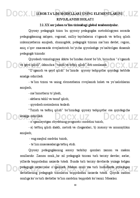 II.BOB. TA’LIM MODELLARI  UNING ELEMENTLARINI
RIVOJLANISH HOLATI
2.1. XX asr jahon ta’lim tizimidagi global tendents i yalar.
Qiyosiy   pedagogik   tizim   bu   qiyosiy   pedagogika   metodologiyasi   asosida
pedagogikaning   xalqaro,   regional,   milliy   tajribalarini   o’rganish   va   ta t biq   qilish
imkoniyatlarini   aniqlash,   shuningdek,   pedagogik   tizimni   ma’lum   davlat,   region,
aniq   o’quv   muassasida   rivojlantirish   bo’yicha   qiyoslashga   yo’naltirilgan   dinamik
pedagogik tizimdir.
Qiyoslash texnologiyasi ikkita bo’limdan iborat bo’lib, birinchisi “o’rganish
va qayd qilish”, ikkinchisi “tuzish va tatbiq qilish” deb nomlanadi.
“O’rganish  va qayd qilish”  bo’limida   qiyosiy tadqiqotlar  quyidagi  tartibda
amalga oshiriladi.
-   ta’lim   tizimi   va   uning   elementlarini   rivojlanish   holati   va   yo’nalishlarini
aniqlash;
- ma’lumotlarni to’plash;
- aktlarni tahlil va tasnif qilish;
- qiyoslash mezonlarini tanlash.
“Tuzish   va   tadbiq   qilish”   bo’limidagi   qiyosiy   tadqiqotlar   esa   quyidagicha
amalga oshiriladi:
- o’rganilayotgan obyektning prognostic modelini tuzish;
-  a)  tattbiq qilish  shakli,  metodi   va chegaralari;   b)   xususiy  va  umumiylikni
aniqlash;
 - eng maqbul modelni tuzish;
 - ta’lim muassasalariga tatbiq etish.
Qiyosiy   pedagogikaning   asosiy   tarkibiy   qismlari   zamon   va   makon
omillaridir.   Zamon   omili   bir   xil   pedagogik   tizimni   turli   tarixiy   davrlar,   asrlar,
yillarda   taqqoslashni   nazarda   tutadi.   Bunda   turli   tarixiy   davrlarda   yuzaga   kelgan
pedagogik   nazariyalar   o’rganiladi.   Makon   omili   esa   turli   hududlarda   joylashgan
davlatlarning   pedagogik   tizimlarini   taqqoslashni   nazarda   tutadi.   Quyida   makon
omiliga ko’ra turli davlatlar ta’lim modelini taqqoslab ko’ramiz. Masalan:
18 