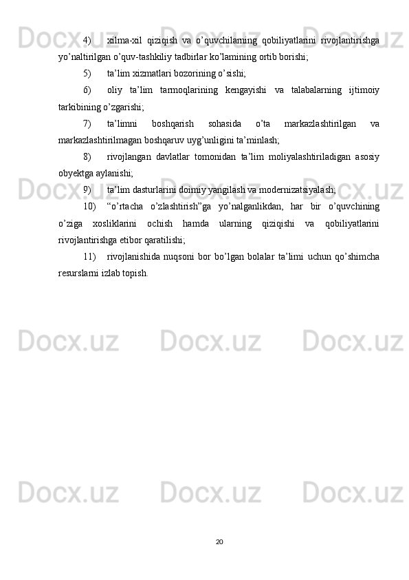 4) xilma-xil   qiziqish   va   o’quvchilarning   qobiliyatlarini   rivojlantirishga
yo’naltirilgan o’quv-tashkiliy tadbirlar ko’lamining ortib borishi;
5) ta’lim xizmatlari bozorining o’sishi;
6) oliy   ta’lim   tarmoqlarining   kengayishi   va   talabalarning   ijtimoiy
tarkibining o’zgarishi;
7) ta’limni   boshqarish   sohasida   o’ta   markazlashtirilgan   va
markazlashtirilmagan boshqaruv uyg’unligini ta’minlash;
8) rivojlangan   davlatlar   tomonidan   ta’lim   moliyalashtiriladigan   asosiy
obyektga aylanishi;
9) ta’lim dasturlarini doimiy yangilash va modernizatsiyalash;
10) “o’rtacha   o’zlashtirish”ga   yo’nalganlikdan,   har   bir   o’quvchining
o’ziga   xosliklarini   ochish   hamda   ularning   qiziqishi   va   qobiliyatlarini
rivojlantirishga etibor qaratilishi;
11) rivojlanishida   nuqsoni   bor   bo’lgan   bolalar   ta’limi   uchun   qo’shimcha
resurslarni izlab topish.
20 