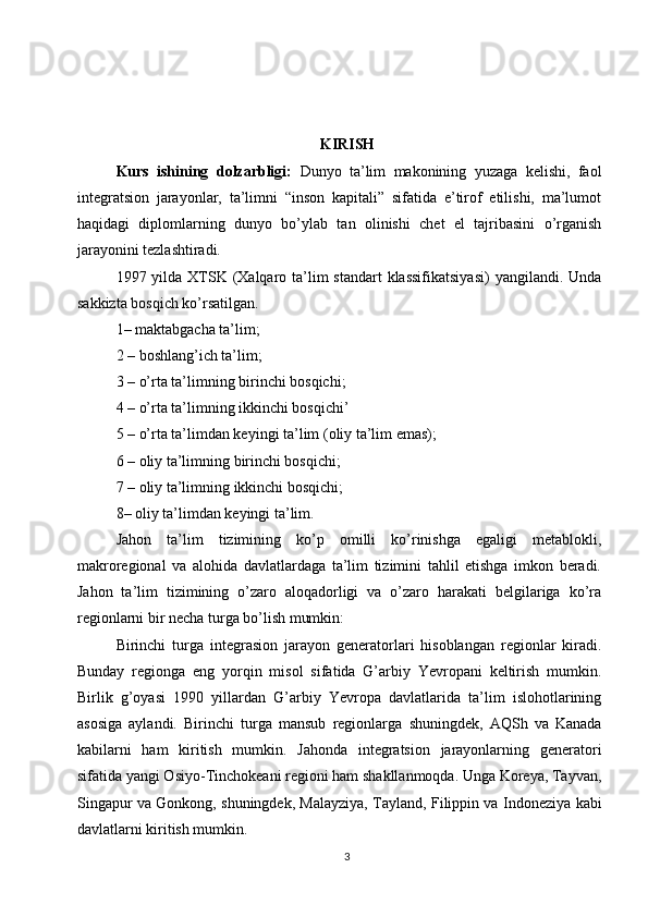 KIRISH
Kurs   ishining   dolzarbligi:   Dunyo   ta’lim   makonining   yuzaga   kelishi,   faol
integratsion   jarayonlar,   ta’limni   “inson   kapitali”   sifatida   e’tirof   etilishi,   ma’lumot
haqidagi   diplomlarning   dunyo   bo’ylab   tan   olinishi   chet   el   tajribasini   o’rganish
jarayonini tezlashtiradi.
1997 yilda XTSK (Xalqaro ta’lim  standart  klassifikatsiyasi)  yangilandi. Unda
sakkizta bosqich ko’rsatilgan. 
1– maktabgacha ta’lim; 
2 – boshlang’ich ta’lim; 
3 – o’rta ta’limning birinchi bosqichi; 
4 – o’rta ta’limning ikkinchi bosqichi’ 
5 – o’rta ta’limdan keyingi ta’lim (oliy ta’lim emas); 
6 – oliy ta’limning birinchi bosqichi; 
7 – oliy ta’limning ikkinchi bosqichi;
8– oliy ta’limdan keyingi ta’lim.
Jahon   ta’lim   tizimining   ko’p   omilli   ko’rinishga   egaligi   metablokli,
makroregional   va   alohida   davlatlardaga   ta’lim   tizimini   tahlil   etishga   imkon   beradi.
Jahon   ta’lim   tizimining   o’zaro   aloqadorligi   va   o’zaro   harakati   belgilariga   ko’ra
regionlarni bir necha turga bo’lish mumkin:
Birinchi   turga   integrasion   jarayon   generatorlari   hisoblangan   regionlar   kiradi.
Bunday   regionga   eng   yorqin   misol   sifatida   G’arbiy   Yevropani   keltirish   mumkin.
Birlik   g’oyasi   1990   yillardan   G’arbiy   Yevropa   davlatlarida   ta’lim   islohotlarining
asosiga   aylandi.   Birinchi   tur ga   mansub   regionlarga   shuningdek,   AQSh   va   Kanada
kabilarni   ham   kiritish   mumkin.   Jahonda   integratsion   jarayonlarning   generatori
sifatida yangi Osiyo-Tinchokeani regioni ham shakllanmoqda. Unga Koreya, Tayvan,
Singapur va Gonkong, shuningdek, Malayziya, Tayland, Filippin va Indoneziya kabi
davlatlarni kiritish mumkin.
3 
