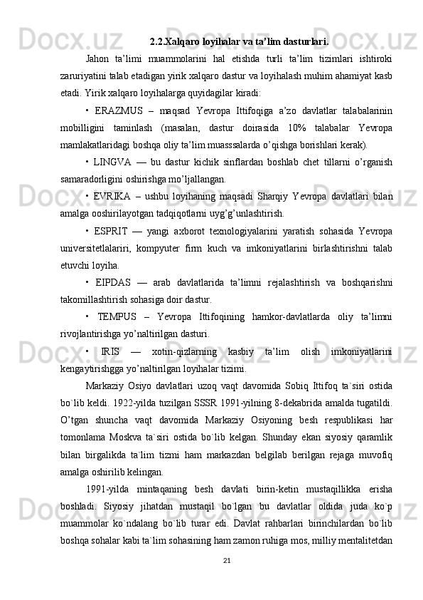 2.2. Xalqaro loyihalar va ta’lim dasturlari .
Jahon   ta’limi   muammolarini   hal   etishda   turli   ta’lim   tizimlari   ishtiroki
zaruriyatini talab etadigan yirik xalqaro dastur va loyihalash muhim ahamiyat kasb
etadi. Yirik xalqaro loyihalarga quyidagilar kiradi: 
•   ERAZMUS   –   maqsad   Yevropa   Ittifoqiga   a’zo   davlatlar   talabalarinin
mobilligini   taminlash   (masalan,   dastur   doirasida   10%   talabalar   Yevropa
mamlakatlaridagi boshqa oliy ta’lim muasssalarda o’qishga borishlari kerak). 
•   LINGVA   —   bu   dastur   kichik   sinflardan   boshlab   chet   tillarni   o’rganish
samaradorligini oshirishga mo’ljallangan.
•   EVRIKA   –   ushbu   loyihaning   maqsadi   Sharqiy   Yevropa   davlatlari   bilan
amalga ooshirilayotgan tadqiqotlarni uyg’g’unlashtirish.
•   ESPRIT   —   yangi   axborot   texnologiyalarini   yaratish   sohasida   Yevropa
universitetlalariri,   kompyuter   firm   kuch   va   imkoniyatlarini   birlashtirishni   talab
etuvchi loyiha. 
•   EIPDAS   —   arab   davlatlarida   ta’limni   rejalashtirish   va   boshqarishni
takomillashtirish sohasiga doir dastur. 
•   TEMPUS   –   Yevropa   Ittifoqining   hamkor-davlatlarda   oliy   ta’limni
rivojlantirishga yo’naltirilgan dasturi. 
•   IRIS   —   xotin-qizlarning   kasbiy   ta’lim   olish   imkoniyatlarini
kengaytirishgga yo’naltirilgan loyihalar tizimi.
Markaziy   Osiyo   davlatlari   uzoq   vaqt   davomida   Sobiq   Ittifoq   ta`siri   ostida
bo`lib keldi. 1922-yilda tuzilgan SSSR 1991-yilning 8-dekabrida amalda tugatildi.
O’tgan   shuncha   vaqt   davomida   Markaziy   Osiyoning   besh   respublikasi   har
tomonlama   Moskva   ta`siri   ostida   bo`lib   kelgan.   Shunday   ekan   siyosiy   qaramlik
bilan   birgalikda   ta`lim   tizmi   ham   markazdan   belgilab   berilgan   rejaga   muvofiq
amalga oshirilib kelingan.
1991-yilda   mintaqaning   besh   davlati   birin-ketin   mustaqillikka   erisha
boshladi.   Siyosiy   jihatdan   mustaqil   bo`lgan   bu   davlatlar   oldida   juda   ko`p
muammolar   ko`ndalang   bo`lib   turar   edi.   Davlat   rahbarlari   birinchilardan   bo`lib
boshqa sohalar kabi ta`lim sohasining ham zamon ruhiga mos, milliy mentalitetdan
21 