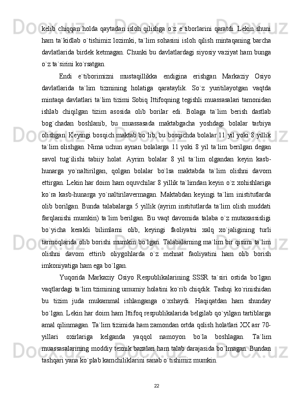 kelib   chiqqan   holda   qaytadan   isloh   qilishga   o`z   e`tiborlarini   qaratdi.   Lekin   shuni
ham   ta`kidlab   o`tishimiz   lozimki,  ta`lim   sohasini   isloh  qilish   mintaqaning   barcha
davlatlarida birdek ketmagan. Chunki bu davlatlardagi siyosiy vaziyat ham bunga
o`z ta`sirini ko`rsatgan.
Endi   e`tiborimizni   mustaqillikka   endigina   erishgan   Markaziy   Osiyo
davlatlarida   ta`lim   tizmining   holatiga   qarataylik.   So`z   yuritilayotgan   vaqtda
mintaqa davlatlari  ta`lim  tizimi  Sobiq Ittifoqning tegishli  muassasalari  tamonidan
ishlab   chiqilgan   tizim   asosida   olib   borilar   edi.   Bolaga   ta`lim   berish   dastlab
bog`chadan   boshlanib,   bu   muassasada   maktabgacha   yoshdagi   bolalar   tarbiya
olishgan. Keyingi bosqich maktab bo`lib, bu bosqichda bolalar 11 yil yoki 8 yillik
ta`lim  olishgan.  Nima uchun aynan bolalarga 11 yoki  8 yil  ta`lim  berilgan degan
savol   tug`ilishi   tabiiy   holat.   Ayrim   bolalar   8   yil   ta`lim   olgandan   keyin   kasb-
hunarga   yo`naltirilgan,   qolgan   bolalar   bo`lsa   maktabda   ta`lim   olishni   davom
ettirgan. Lekin har doim ham oquvchilar 8 yillik ta`limdan keyin o`z xohishlariga
ko`ra   kasb-hunarga   yo`naltirilavermagan.   Maktabdan   keyingi   ta`lim   inistitutlarda
olib  borilgan.  Bunda   talabalarga   5  yillik   (ayrim   institutlarda   ta`lim   olish   muddati
farqlanishi   mumkin)   ta`lim   berilgan.   Bu   vaqt   davomida   talaba   o`z   mutaxassisligi
bo`yicha   kerakli   bilimlarni   olib,   keyingi   faoliyatni   xalq   xo`jaligining   turli
tarmoqlarida olib borishi mumkin bo`lgan. Talabalarning ma`lim bir qisimi ta`lim
olishni   davom   ettirib   oliygohlarda   o`z   mehnat   faoliyatini   ham   olib   borish
imkoniyatiga ham ega bo`lgan.
Yuqorida   Markaziy   Osiyo   Respublikalarining   SSSR   ta`siri   ostida   bo`lgan
vaqtlardagi ta`lim tzimining umumiy holatini ko`rib chiqdik. Tashqi ko`rinishidan
bu   tizim   juda   mukammal   ishlanganga   o`xshaydi.   Haqiqatdan   ham   shunday
bo`lgan. Lekin har doim ham Ittifoq respublikalarida belgilab qo`yilgan tartiblarga
amal qilinmagan. Ta`lim tizimida ham zamondan ortda qolish holatlari XX asr 70-
yillari   oxirlariga   kelganda   yaqqol   namoyon   bo`la   boshlagan.   Ta`lim
muassasalarining moddiy texnik bazalari ham talab darajasida bo`lmagan. Bundan
tashqari yana ko`plab kamchiliklarini sanab o`tishimiz mumkin.
22 