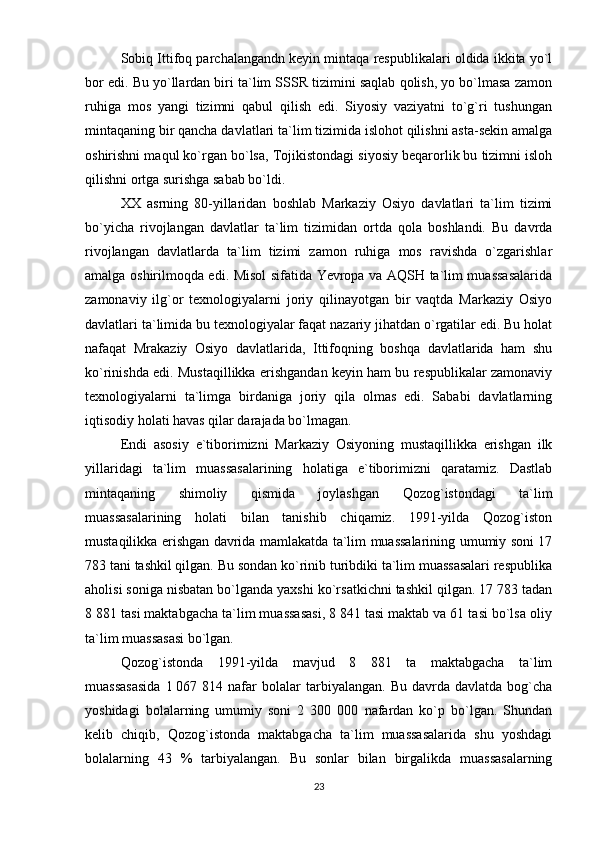 Sobiq Ittifoq parchalangandn keyin mintaqa respublikalari oldida ikkita yo`l
bor edi. Bu yo`llardan biri ta`lim SSSR tizimini saqlab qolish, yo bo`lmasa zamon
ruhiga   mos   yangi   tizimni   qabul   qilish   edi.   Siyosiy   vaziyatni   to`g`ri   tushungan
mintaqaning bir qancha davlatlari ta`lim tizimida islohot qilishni asta-sekin amalga
oshirishni maqul ko`rgan bo`lsa, Tojikistondagi siyosiy beqarorlik bu tizimni isloh
qilishni ortga surishga sabab bo`ldi.
XX   asrning   80-yillaridan   boshlab   Markaziy   Osiyo   davlatlari   ta`lim   tizimi
bo`yicha   rivojlangan   davlatlar   ta`lim   tizimidan   ortda   qola   boshlandi.   Bu   davrda
rivojlangan   davlatlarda   ta`lim   tizimi   zamon   ruhiga   mos   ravishda   o`zgarishlar
amalga oshirilmoqda edi. Misol sifatida Yevropa va AQSH ta`lim muassasalarida
zamonaviy   ilg`or   texnologiyalarni   joriy   qilinayotgan   bir   vaqtda   Markaziy   Osiyo
davlatlari ta`limida bu texnologiyalar faqat nazariy jihatdan o`rgatilar edi. Bu holat
nafaqat   Mrakaziy   Osiyo   davlatlarida,   Ittifoqning   boshqa   davlatlarida   ham   shu
ko`rinishda edi. Mustaqillikka erishgandan keyin ham bu respublikalar zamonaviy
texnologiyalarni   ta`limga   birdaniga   joriy   qila   olmas   edi.   Sababi   davlatlarning
iqtisodiy holati havas qilar darajada bo`lmagan.
Endi   asosiy   e`tiborimizni   Markaziy   Osiyoning   mustaqillikka   erishgan   ilk
yillaridagi   ta`lim   muassasalarining   holatiga   e`tiborimizni   qaratamiz.   Dastlab
mintaqaning   shimoliy   qismida   joylashgan   Qozog`istondagi   ta`lim
muassasalarining   holati   bilan   tanishib   chiqamiz.   1991-yilda   Qozog`iston
mustaqilikka erishgan davrida mamlakatda ta`lim muassalarining umumiy soni 17
783 tani tashkil qilgan. Bu sondan ko`rinib turibdiki ta`lim muassasalari respublika
aholisi soniga nisbatan bo`lganda yaxshi ko`rsatkichni tashkil qilgan. 17 783 tadan
8 881 tasi maktabgacha ta`lim muassasasi, 8 841 tasi maktab va 61 tasi bo`lsa oliy
ta`lim muassasasi bo`lgan.
Qozog`istonda   1991-yilda   mavjud   8   881   ta   maktabgacha   ta`lim
muassasasida   1   067  814   nafar   bolalar   tarbiyalangan.   Bu  davrda   davlatda   bog`cha
yoshidagi   bolalarning   umumiy   soni   2   300   000   nafardan   ko`p   bo`lgan.   Shundan
kelib   chiqib,   Qozog`istonda   maktabgacha   ta`lim   muassasalarida   shu   yoshdagi
bolalarning   43   %   tarbiyalangan.   Bu   sonlar   bilan   birgalikda   muassasalarning
23 