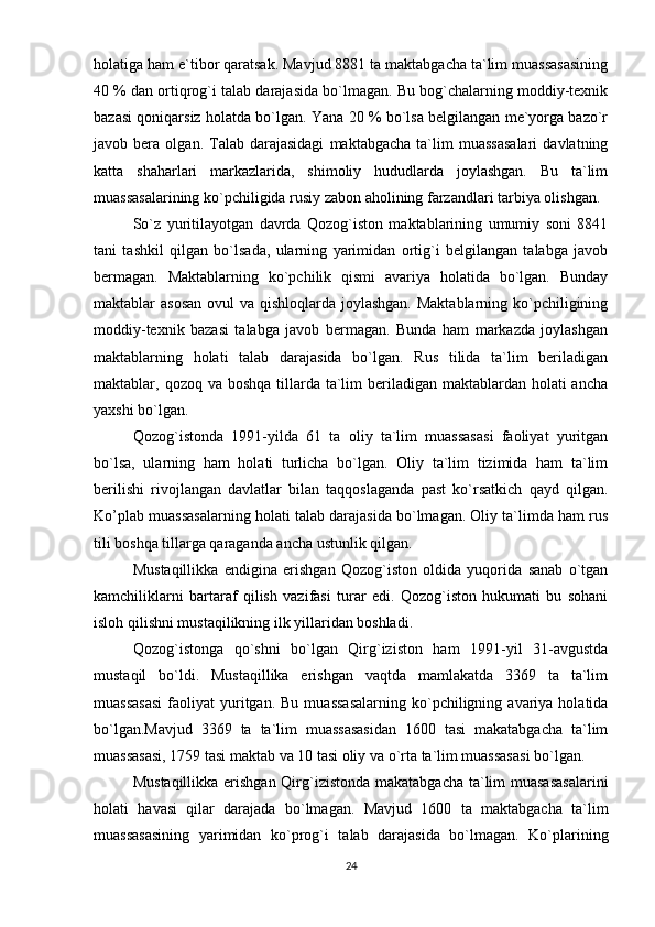 holatiga ham e`tibor qaratsak. Mavjud 8881 ta maktabgacha ta`lim muassasasining
40 % dan ortiqrog`i talab darajasida bo`lmagan. Bu bog`chalarning moddiy-texnik
bazasi qoniqarsiz holatda bo`lgan. Yana 20 % bo`lsa belgilangan me`yorga bazo`r
javob  bera   olgan.  Talab   darajasidagi   maktabgacha   ta`lim   muassasalari   davlatning
katta   shaharlari   markazlarida,   shimoliy   hududlarda   joylashgan.   Bu   ta`lim
muassasalarining ko`pchiligida rusiy zabon aholining farzandlari tarbiya olishgan.
So`z   yuritilayotgan   davrda   Qozog`iston   maktablarining   umumiy   soni   8841
tani   tashkil   qilgan   bo`lsada,   ularning   yarimidan   ortig`i   belgilangan   talabga   javob
bermagan.   Maktablarning   ko`pchilik   qismi   avariya   holatida   bo`lgan.   Bunday
maktablar asosan  ovul va qishloqlarda joylashgan. Maktablarning ko`pchiligining
moddiy-texnik   bazasi   talabga   javob   bermagan.   Bunda   ham   markazda   joylashgan
maktablarning   holati   talab   darajasida   bo`lgan.   Rus   tilida   ta`lim   beriladigan
maktablar, qozoq va boshqa  tillarda ta`lim  beriladigan maktablardan holati  ancha
yaxshi bo`lgan.
Qozog`istonda   1991-yilda   61   ta   oliy   ta`lim   muassasasi   faoliyat   yuritgan
bo`lsa,   ularning   ham   holati   turlicha   bo`lgan.   Oliy   ta`lim   tizimida   ham   ta`lim
berilishi   rivojlangan   davlatlar   bilan   taqqoslaganda   past   ko`rsatkich   qayd   qilgan.
Ko’plab muassasalarning holati talab darajasida bo`lmagan. Oliy ta`limda ham rus
tili boshqa tillarga qaraganda ancha ustunlik qilgan.
Mustaqillikka   endigina   erishgan   Qozog`iston   oldida   yuqorida   sanab   o`tgan
kamchiliklarni   bartaraf   qilish   vazifasi   turar   edi.   Qozog`iston   hukumati   bu   sohani
isloh qilishni mustaqilikning ilk yillaridan boshladi.
Qozog`istonga   qo`shni   bo`lgan   Qirg`iziston   ham   1991-yil   31-avgustda
mustaqil   bo`ldi.   Mustaqillika   erishgan   vaqtda   mamlakatda   3369   ta   ta`lim
muassasasi  faoliyat   yuritgan.  Bu   muassasalarning  ko`pchiligning  avariya  holatida
bo`lgan.Mavjud   3369   ta   ta`lim   muassasasidan   1600   tasi   makatabgacha   ta`lim
muassasasi, 1759 tasi maktab va 10 tasi oliy va o`rta ta`lim muassasasi bo`lgan.
Mustaqillikka erishgan  Qirg`izistonda makatabgacha ta`lim  muasasasalarini
holati   havasi   qilar   darajada   bo`lmagan.   Mavjud   1600   ta   maktabgacha   ta`lim
muassasasining   yarimidan   ko`prog`i   talab   darajasida   bo`lmagan.   Ko`plarining
24 