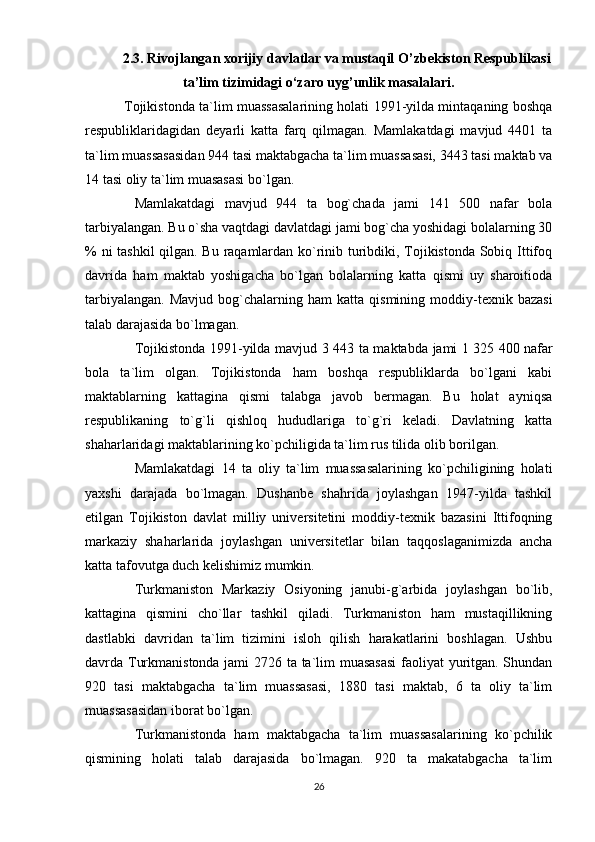 2.3.  Rivojlanga n  xorijiy davlatlar va mustaqil  O’ zbekist o n Respublikasi
ta’lim tizimidagi o‘zaro uy g’ unlik masalalari.
  Tojikistonda ta`lim muassasalarining holati 1991-yilda mintaqaning boshqa
respubliklaridagidan   deyarli   katta   farq   qilmagan.   Mamlakatdagi   mavjud   4401   ta
ta`lim muassasasidan 944 tasi maktabgacha ta`lim muassasasi, 3443 tasi maktab va
14 tasi oliy ta`lim muasasasi bo`lgan.
        Mamlakatdagi   mavjud   944   ta   bog`chada   jami   141   500   nafar   bola
tarbiyalangan. Bu o`sha vaqtdagi davlatdagi jami bog`cha yoshidagi bolalarning 30
% ni tashkil  qilgan. Bu raqamlardan ko`rinib turibdiki, Tojikistonda Sobiq Ittifoq
davrida   ham   maktab   yoshigacha   bo`lgan   bolalarning   katta   qismi   uy   sharoitioda
tarbiyalangan.   Mavjud  bog`chalarning  ham   katta  qismining  moddiy-texnik  bazasi
talab darajasida bo`lmagan.
        Tojikistonda 1991-yilda mavjud 3 443 ta maktabda jami 1   325 400 nafar
bola   ta`lim   olgan.   Tojikistonda   ham   boshqa   respubliklarda   bo`lgani   kabi
maktablarning   kattagina   qismi   talabga   javob   bermagan.   Bu   holat   ayniqsa
respublikaning   to`g`li   qishloq   hududlariga   to`g`ri   keladi.   Davlatning   katta
shaharlaridagi maktablarining ko`pchiligida ta`lim rus tilida olib borilgan.
        Mamlakatdagi   14   ta   oliy   ta`lim   muassasalarining   ko`pchiligining   holati
yaxshi   darajada   bo`lmagan.   Dushanbe   shahrida   joylashgan   1947-yilda   tashkil
etilgan   Tojikiston   davlat   milliy   universitetini   moddiy-texnik   bazasini   Ittifoqning
markaziy   shaharlarida   joylashgan   universitetlar   bilan   taqqoslaganimizda   ancha
katta tafovutga duch kelishimiz mumkin.
        Turkmaniston   Markaziy   Osiyoning   janubi-g`arbida   joylashgan   bo`lib,
kattagina   qismini   cho`llar   tashkil   qiladi.   Turkmaniston   ham   mustaqillikning
dastlabki   davridan   ta`lim   tizimini   isloh   qilish   harakatlarini   boshlagan.   Ushbu
davrda Turkmanistonda jami 2726 ta ta`lim muasasasi  faoliyat yuritgan. Shundan
920   tasi   maktabgacha   ta`lim   muassasasi,   1880   tasi   maktab,   6   ta   oliy   ta`lim
muassasasidan iborat bo`lgan.
        Turkmanistonda   ham   maktabgacha   ta`lim   muassasalarining   ko`pchilik
qismining   holati   talab   darajasida   bo`lmagan.   920   ta   makatabgacha   ta`lim
26 