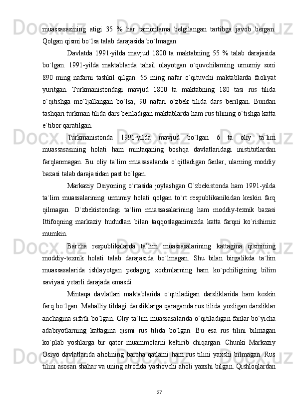 muassasasining   atigi   35   %   har   tamonlama   belgilangan   tartibga   javob   bergan.
Qolgan qismi bo`lsa talab darajasida bo`lmagan.
        Davlatda   1991-yilda   mavjud   1800   ta   maktabning   55   %   talab   darajasida
bo`lgan.   1991-yilda   maktablarda   tahsil   olayotgan   o`quvchilarning   umumiy   soni
890   ming   nafarni   tashkil   qilgan.   55   ming   nafar   o`qituvchi   maktablarda   faoliyat
yuritgan.   Turkmanistondagi   mavjud   1800   ta   maktabning   180   tasi   rus   tilida
o`qitishga   mo`ljallangan   bo`lsa,   90   nafari   o`zbek   tilida   dars   berilgan.   Bundan
tashqari turkman tilida dars beriladigan maktablarda ham rus tilining o`tishga katta
e`tibor qaratilgan.
        Turkmanistonda   1991-yilda   mavjud   bo`lgan   6   ta   oliy   ta`lim
muassasasining   holati   ham   mintaqaning   boshqa   davlatlaridagi   inistitutlardan
farqlanmagan.   Bu   oliy   ta`lim   muasasalarida   o`qitladigan   fanlar,   ularning   moddiy
bazasi talab darajasidan past bo`lgan.
        Markaziy   Osiyoning   o`rtasida   joylashgan   O`zbekistonda   ham   1991-yilda
ta`lim   muassalarining   umumiy   holati   qolgan   to`rt   respublikanikidan   keskin   farq
qilmagan.   O`zbekistondagi   ta`lim   muassasalarining   ham   moddiy-texnik   bazasi
Ittifoqning   markaziy   hududlari   bilan   taqqoslaganimizda   katta   farqni   ko`rishimiz
mumkin.
        Barcha   respublikalarda   ta’lim   muassasalarining   kattagina   qismining
moddiy-texnik   holati   talab   darajasida   bo`lmagan.   Shu   bilan   birgalikda   ta`lim
muassasalarida   ishlayotgan   pedagog   xodimlarning   ham   ko`pchiligining   bilim
saviyasi yetarli darajada emasdi.  
        Mintaqa   davlatlari   maktablarida   o`qitiladigan   darsliklarida   ham   keskin
farq bo`lgan. Mahalliy tildagi darsliklarga qaraganda rus tilida yozligan darsliklar
anchagina sifatli bo`lgan. Oliy ta`lim muassasalarida o`qitiladigan fanlar bo`yicha
adabiyotlarning   kattagina   qismi   rus   tilida   bo`lgan.   Bu   esa   rus   tilini   bilmagan
ko`plab   yoshlarga   bir   qator   muammolarni   keltirib   chiqargan.   Chunki   Markaziy
Osiyo   davlatlarida   aholining   barcha   qatlami   ham   rus   tilini   yaxshi   bilmagan.   Rus
tilini asosan shahar va uning atrofida yashovchi aholi yaxshi bilgan. Qishloqlardan
27 
