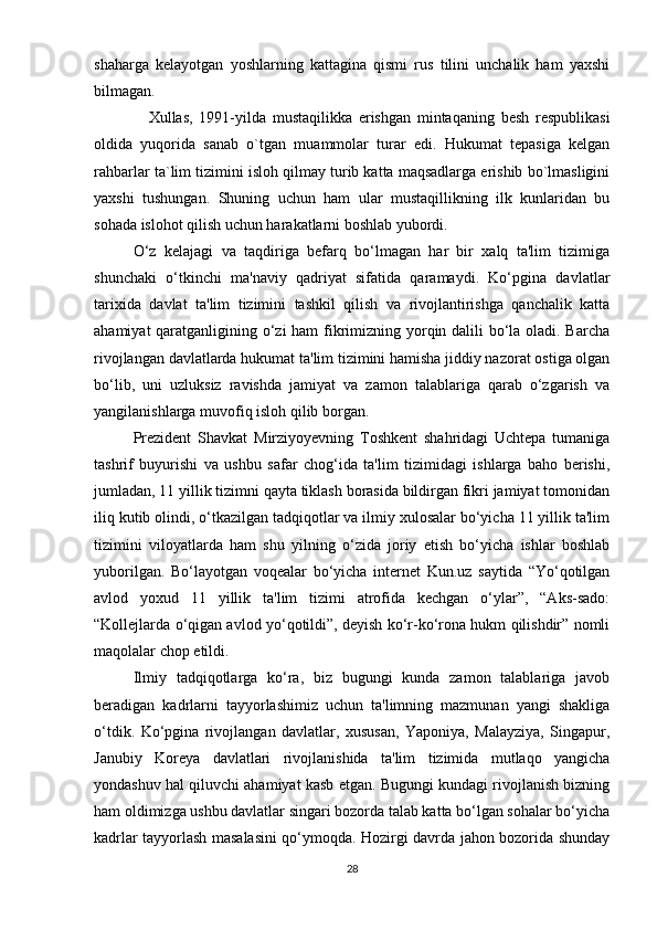 shaharga   kelayotgan   yoshlarning   kattagina   qismi   rus   tilini   unchalik   ham   yaxshi
bilmagan.
        Xullas,   1991-yilda   mustaqilikka   erishgan   mintaqaning   besh   respublikasi
oldida   yuqorida   sanab   o`tgan   muammolar   turar   edi.   Hukumat   tepasiga   kelgan
rahbarlar ta`lim tizimini isloh qilmay turib katta maqsadlarga erishib bo`lmasligini
yaxshi   tushungan.   Shuning   uchun   ham   ular   mustaqillikning   ilk   kunlaridan   bu
sohada islohot qilish uchun harakatlarni boshlab yubordi.
O‘z   kelajagi   va   taqdiriga   befarq   bo‘lmagan   har   bir   xalq   ta'lim   tizimiga
shunchaki   o‘tkinchi   ma'naviy   qadriyat   sifatida   qaramaydi.   Ko‘pgina   davlatlar
tarixida   davlat   ta'lim   tizimini   tashkil   qilish   va   rivojlantirishga   qanchalik   katta
ahamiyat  qaratganligining o‘zi  ham  fikrimizning yorqin dalili bo‘la oladi. Barcha
rivojlangan davlatlarda hukumat ta'lim tizimini hamisha jiddiy nazorat ostiga olgan
bo‘lib,   uni   uzluksiz   ravishda   jamiyat   va   zamon   talablariga   qarab   o‘zgarish   va
yangilanishlarga muvofiq isloh qilib borgan.
Prezident   Shavkat   Mirziyoyevning   Toshkent   shahridagi   Uchtepa   tumaniga
tashrif   buyurishi   va   ushbu   safar   chog‘ida   ta'lim   tizimidagi   ishlarga   baho   berishi,
jumladan, 11 yillik tizimni qayta tiklash borasida bildirgan fikri jamiyat tomonidan
iliq kutib olindi, o‘tkazilgan tadqiqotlar va ilmiy xulosalar bo‘yicha 11 yillik ta'lim
tizimini   viloyatlarda   ham   shu   yilning   o‘zida   joriy   etish   bo‘yicha   ishlar   boshlab
yuborilgan.   Bo‘layotgan   voqealar   bo‘yicha   internet   Kun.uz   saytida   “Yo‘qotilgan
avlod   yoxud   11   yillik   ta'lim   tizimi   atrofida   kechgan   o‘ylar”,   “Aks-sado:
“Kollejlarda o‘qigan avlod yo‘qotildi”, deyish ko‘r-ko‘rona hukm qilishdir” nomli
maqolalar chop etildi.
Ilmiy   tadqiqotlarga   ko‘ra,   biz   bugungi   kunda   zamon   talablariga   javob
beradigan   kadrlarni   tayyorlashimiz   uchun   ta'limning   mazmunan   yangi   shakliga
o‘tdik.   Ko‘pgina   rivojlangan   davlatlar,   xususan,   Yaponiya,   Malayziya,   Singapur,
Janubiy   Koreya   davlatlari   rivojlanishida   ta'lim   tizimida   mutlaqo   yangicha
yondashuv hal qiluvchi ahamiyat kasb etgan. Bugungi kundagi rivojlanish bizning
ham oldimizga ushbu davlatlar singari bozorda talab katta bo‘lgan sohalar bo‘yicha
kadrlar tayyorlash masalasini qo‘ymoqda. Hozirgi davrda jahon bozorida shunday
28 