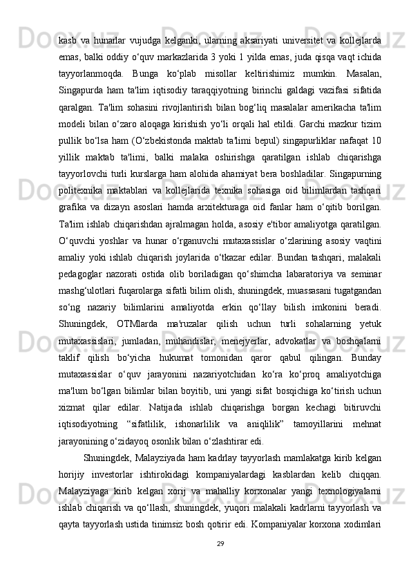kasb   va   hunarlar   vujudga   kelganki,   ularning   aksariyati   universitet   va   kollejlarda
emas, balki oddiy o‘quv markazlarida 3 yoki 1 yilda emas, juda qisqa vaqt ichida
tayyorlanmoqda.   Bunga   ko‘plab   misollar   keltirishimiz   mumkin.   Masalan,
Singapurda   ham   ta'lim   iqtisodiy   taraqqiyotning   birinchi   galdagi   vazifasi   sifatida
qaralgan.   Ta'lim   sohasini   rivojlantirish   bilan   bog‘liq   masalalar   amerikacha   ta'lim
modeli   bilan   o‘zaro   aloqaga   kirishish   yo‘li   orqali   hal   etildi.  Garchi   mazkur   tizim
pullik  bo‘lsa   ham   (O‘zbekistonda   maktab  ta'limi  bepul)   singapurliklar  nafaqat  10
yillik   maktab   ta'limi,   balki   malaka   oshirishga   qaratilgan   ishlab   chiqarishga
tayyorlovchi   turli   kurslarga  ham   alohida ahamiyat  bera  boshladilar. Singapurning
politexnika   maktablari   va   kollejlarida   texnika   sohasiga   oid   bilimlardan   tashqari
grafika   va   dizayn   asoslari   hamda   arxitekturaga   oid   fanlar   ham   o‘qitib   borilgan.
Ta'lim ishlab chiqarishdan ajralmagan holda, asosiy e'tibor amaliyotga qaratilgan.
O‘quvchi   yoshlar   va   hunar   o‘rganuvchi   mutaxassislar   o‘zlarining   asosiy   vaqtini
amaliy   yoki   ishlab   chiqarish   joylarida   o‘tkazar   edilar.   Bundan   tashqari,   malakali
pedagoglar   nazorati   ostida   olib   boriladigan   qo‘shimcha   labaratoriya   va   seminar
mashg‘ulotlari fuqarolarga sifatli bilim olish, shuningdek, muassasani tugatgandan
so‘ng   nazariy   bilimlarini   amaliyotda   erkin   qo‘llay   bilish   imkonini   beradi.
Shuningdek,   OTMlarda   ma'ruzalar   qilish   uchun   turli   sohalarning   yetuk
mutaxassislari,   jumladan,   muhandislar,   menejyerlar,   advokatlar   va   boshqalarni
taklif   qilish   bo‘yicha   hukumat   tomonidan   qaror   qabul   qilingan.   Bunday
mutaxassislar   o‘quv   jarayonini   nazariyotchidan   ko‘ra   ko‘proq   amaliyotchiga
ma'lum   bo‘lgan   bilimlar   bilan   boyitib,   uni   yangi   sifat   bosqichiga   ko‘tirish   uchun
xizmat   qilar   edilar.   Natijada   ishlab   chiqarishga   borgan   kechagi   bitiruvchi
iqtisodiyotning   “sifatlilik,   ishonarlilik   va   aniqlilik”   tamoyillarini   mehnat
jarayonining o‘zidayoq osonlik bilan o‘zlashtirar edi.
Shuningdek, Malayziyada ham kadrlay tayyorlash mamlakatga kirib kelgan
horijiy   investorlar   ishtirokidagi   kompaniyalardagi   kasblardan   kelib   chiqqan.
Malayziyaga   kirib   kelgan   xorij   va   mahalliy   korxonalar   yangi   texnologiyalarni
ishlab   chiqarish   va   qo‘llash,   shuningdek,   yuqori   malakali   kadrlarni   tayyorlash   va
qayta tayyorlash ustida tinimsiz bosh qotirir edi. Kompaniyalar korxona xodimlari
29 