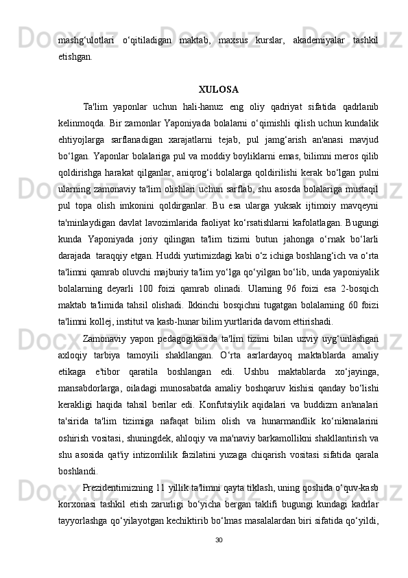 mashg‘ulotlari   o‘qitiladigan   maktab,   maxsus   kurslar,   akademiyalar   tashkil
etishgan.
XULOSA 
Ta'lim   yaponlar   uchun   hali-hanuz   eng   oliy   qadriyat   sifatida   qadrlanib
kelinmoqda. Bir  zamonlar Yaponiyada bolalarni o‘qimishli  qilish uchun kundalik
ehtiyojlarga   sarflanadigan   xarajatlarni   tejab,   pul   jamg‘arish   an'anasi   mavjud
bo‘lgan. Yaponlar bolalariga pul va moddiy boyliklarni emas, bilimni meros qilib
qoldirishga   harakat   qilganlar,   aniqrog‘i   bolalarga   qoldirilishi   kerak   bo‘lgan   pulni
ularning   zamonaviy   ta'lim   olishlari   uchun  sarflab,   shu   asosda   bolalariga   mustaqil
pul   topa   olish   imkonini   qoldirganlar.   Bu   esa   ularga   yuksak   ijtimoiy   mavqeyni
ta'minlaydigan davlat  lavozimlarida faoliyat  ko‘rsatishlarni  kafolatlagan.  Bugungi
kunda   Yaponiyada   joriy   qilingan   ta'lim   tizimi   butun   jahonga   o‘rnak   bo‘larli
darajada    taraqqiy etgan. Huddi yurtimizdagi kabi o‘z ichiga boshlang‘ich va o‘rta
ta'limni qamrab oluvchi majburiy ta'lim yo‘lga qo‘yilgan bo‘lib, unda yaponiyalik
bolalarning   deyarli   100   foizi   qamrab   olinadi.   Ularning   96   foizi   esa   2-bosqich
maktab   ta'limida   tahsil   olishadi.   Ikkinchi   bosqichni   tugatgan   bolalarning   60   foizi
ta'limni kollej, institut va kasb-hunar bilim yurtlarida davom ettirishadi.  
Zamonaviy   yapon   pedagogikasida   ta'lim   tizimi   bilan   uzviy   uyg‘unlashgan
axloqiy   tarbiya   tamoyili   shakllangan.   O‘rta   asrlardayoq   maktablarda   amaliy
etikaga   e'tibor   qaratila   boshlangan   edi.   Ushbu   maktablarda   xo‘jayinga,
mansabdorlarga,   oiladagi   munosabatda   amaliy   boshqaruv   kishisi   qanday   bo‘lishi
kerakligi   haqida   tahsil   berilar   edi.   Konfutsiylik   aqidalari   va   buddizm   an'analari
ta'sirida   ta'lim   tizimiga   nafaqat   bilim   olish   va   hunarmandlik   ko‘nikmalarini
oshirish vositasi, shuningdek, ahloqiy va ma'naviy barkamollikni shakllantirish va
shu   asosida   qat'iy   intizomlilik   fazilatini   yuzaga   chiqarish   vositasi   sifatida   qarala
boshlandi.
Prezidentimizning 11 yillik ta'limni qayta tiklash, uning qoshida o‘quv-kasb
korxonasi   tashkil   etish   zarurligi   bo‘yicha   bergan   taklifi   bugungi   kundagi   kadrlar
tayyorlashga qo‘yilayotgan kechiktirib bo‘lmas masalalardan biri sifatida qo‘yildi,
30 