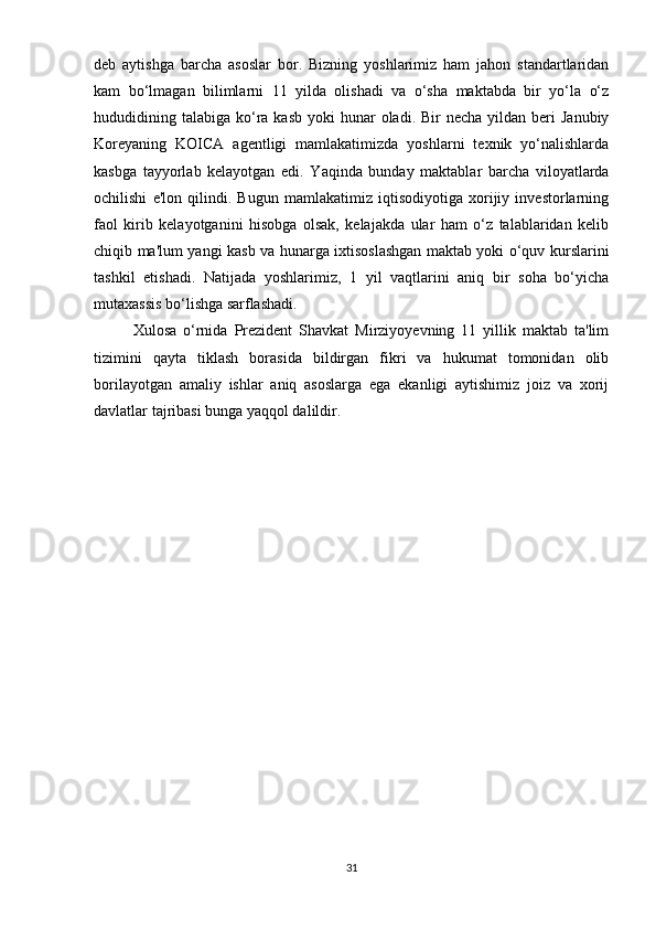 deb   aytishga   barcha   asoslar   bor.   Bizning   yoshlarimiz   ham   jahon   standartlaridan
kam   bo‘lmagan   bilimlarni   11   yilda   olishadi   va   o‘sha   maktabda   bir   yo‘la   o‘z
hududidining talabiga  ko‘ra  kasb  yoki  hunar  oladi.  Bir  necha  yildan  beri  Janubiy
Koreyaning   KOICA   agentligi   mamlakatimizda   yoshlarni   texnik   yo‘nalishlarda
kasbga   tayyorlab   kelayotgan   edi.   Yaqinda   bunday   maktablar   barcha   viloyatlarda
ochilishi   e'lon   qilindi.   Bugun   mamlakatimiz   iqtisodiyotiga   xorijiy   investorlarning
faol   kirib   kelayotganini   hisobga   olsak,   kelajakda   ular   ham   o‘z   talablaridan   kelib
chiqib ma'lum yangi kasb va hunarga ixtisoslashgan maktab yoki o‘quv kurslarini
tashkil   etishadi.   Natijada   yoshlarimiz,   1   yil   vaqtlarini   aniq   bir   soha   bo‘yicha
mutaxassis bo‘lishga sarflashadi.  
Xulosa   o‘rnida   Prezident   Shavkat   Mirziyoyevning   11   yillik   maktab   ta'lim
tizimini   qayta   tiklash   borasida   bildirgan   fikri   va   hukumat   tomonidan   olib
borilayotgan   amaliy   ishlar   aniq   asoslarga   ega   ekanligi   aytishimiz   joiz   va   xorij
davlatlar tajribasi bunga yaqqol dalildir.
31 