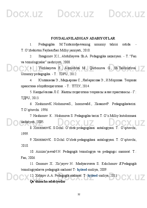 FOYDALANILADIGAN   ADABIYOTLAR   
1. Pedagogika.   M.Toxtaxodjaevaning   umumiy   tahriri   ostida.   -
T.:O’zbekiston Faylasuflari Milliy jamiyati, 2010.
2. Ibragimov   X.I.,   Abdullayeva   Sh.A.   Pedagogika   nazariyasi.   -   T.:“Fan
va texnologiyalar” nashriyoti, 2008.
3. Yuzlikayeva   E.,   Axmedova   M.,   Qurbonova   G.,   Sh.Tashmetova.
Umumiy pedagogika. - T.: TDPU, 2012.
4. Юзлик ae в a  Э .,  М a дьяр o в a  С .,  Янб a рис o в a  Э .,  И . М o р xo в a.  Т eo рияи
npa кктик a o бщ e йп e д a г o гики . -  Т .:  ТГПУ , 2014.
5. Калдыбекова Л.С. Жалпы педагогика теориясы жене практикасы.-  Г.:
ТДPU, 2013.
6.   XoshimovK..NishonovaS.,   InomovaM.,   XasanovP.   Pedagogikatarixi.
T.O’qituvchi. 1996.
7.  Hashimov  К.. Nishonova S. Pedagogika tarixi.T.:O’z.Milliy kutubxonasi
nashriyoti, 2005.
8.   X OSHIMOV K..S.Оchil. O’zbek pedagogikasi   antalogiyasi. T.: O’qituvchi,
19 9 9.
9. X OSHIMOV K.. S.Оchil. O’zbek pedagogikasi  antalogiyasi. T.: O’qituvchi,
2010.
10.   Azizxo’jaevaN. N.   Pedagogik   texnologiya   va   pedagogic   maxorat.   T.:
Fan, 2006.
11.   Оmonov   Х ..   Xo’jayev   N..   Madyarovava   S..   Eshchonov   E. Pedagogik
texnologiyalarva pedagogik mahorat T-  Iqtisod -moliya, 2009.
12.  Xoliqov A.A. Pedagogik mahorat. T-  Iqtisod -moliya, 2011.
Qo’shimcha adabiyotlar
32 