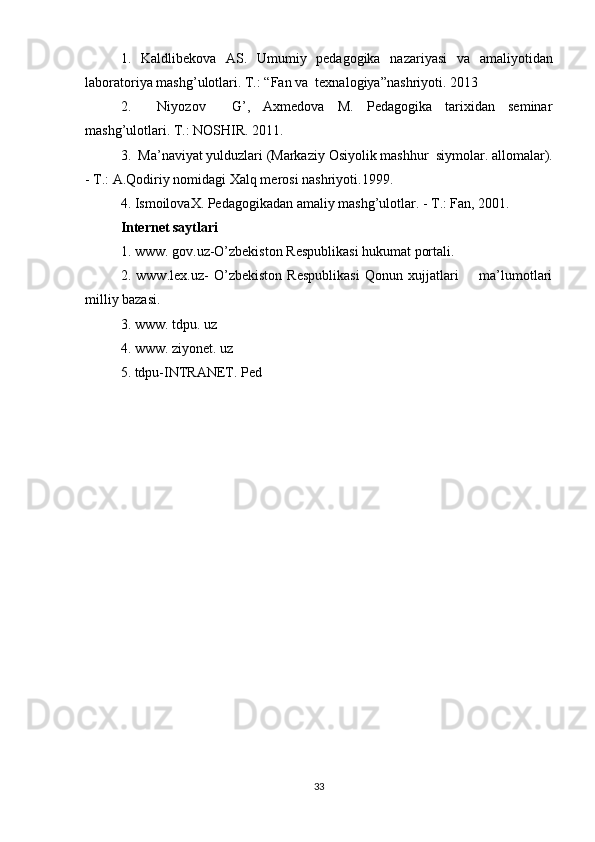 1.   Kaldli b ekova   AS.   Umumiy   pedagogika   na za riyasi   va   a m ali yo tidan
laboratoriya  m ash g’ u l otlari. T.:  “ Fa n  va  texna logiya” na sh ri yo ti. 2013
2.     Niyozov     G’,   Axmedova   M.   Pedagogika   tarixidan   seminar
mashg’ulotlari. T.: NOSHIR. 2011.
3.  Ma ’ naviyat yulduzlari (Marka ziy  Osi yo lik mashh u r  siy molar . alloma lar ).
-  T .: A.Qodiriy nomida gi  Xalq mero s i nashriyoti.1999.
4. IsmoilovaX. Pedagogikadan amaliy mashg’ulotlar. - T.: Fan, 2001.
Internet saytlari
1.  www.  gov.uz- O’zbekiston Respublikasi hukumat portali.
2.   www.lex.uz-   O’zbekiston   Respublikasi   Qonun   xujjatlari         ma’lumotlari
milliy bazasi.
3.  www. tdpu. uz
4. www.  z iyonet. uz
5. tdpu-INTRANET. Ped
33 