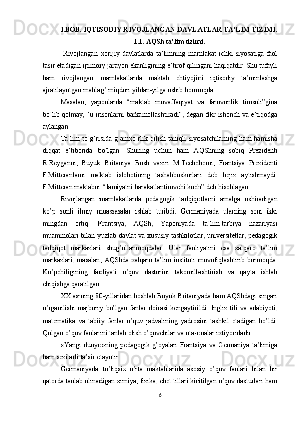 I.BOB.  IQTISODIY RIVOJLANGAN DAVLATLAR TA’LIM TIZIMI .
1.1. AQSh ta’lim tizimi.
  Rivojlangan   xorijiy   davlatlarda   ta’limning   mamlakat   ichki   siyosatiga   faol
tasir etadigan ijtimoiy jarayon ekanligining e’tirof qilingani haqiqatdir. Shu tufayli
ham   rivojlangan   mamlakatlarda   maktab   ehtiyojini   iqtisodiy   ta’minlashga
ajratilayotgan mablag’ miqdori yildan-yilga oshib bormoqda.
Masalan,   yaponlarda   “maktab   muvaffaqiyat   va   farovonlik   timsoli”gina
bo’lib qolmay, “u insonlarni barkamollashtiradi”, degan fikr ishonch va e’tiqodga
aylangan.
Ta’lim   to’g’risida   g’amxo’rlik  qilish   taniqli   siyosatchilarning   ham   hamisha
diqqat   e’tiborida   bo’lgan.   Shuning   uchun   ham   AQShning   sobiq   Prezidenti
R.Reyganni,   Buyuk   Britaniya   Bosh   vaziri   M.Techcherni,   Frantsiya   Prezidenti
F.Mitteranlarni   maktab   islohotining   tashabbuskorlari   deb   bejiz   aytishmaydi.
F.Mitteran maktabni “Jamiyatni harakatlantiruvchi kuch” deb hisoblagan.
Rivojlangan   mamlakatlarda   pedagogik   tadqiqotlarni   amalga   oshiradigan
ko’p   sonli   ilmiy   muassasalar   ishlab   turibdi.   Germaniyada   ularning   soni   ikki
mingdan   ortiq.   Frantsiya,   AQSh,   Yaponiyada   ta’lim-tarbiya   nazariyasi
muammolari  bilan yuzlab davlat va xususiy tashkilotlar, universitetlar, pedagogik
tadqiqot   markazlari   shug’ullanmoqdalar.   Ular   faoliyatini   esa   xalqaro   ta’lim
markazlari,  masalan,  AQShda  xalqaro  ta’lim   instituti   muvofiqlashtirib  bormoqda.
Ko’pchiligining   faoliyati   o’quv   dasturini   takomillashtirish   va   qayta   ishlab
chiqishga qaratilgan.
XX asrning 80-yillaridan boshlab Buyuk Britaniyada ham AQShdagi singari
o’rganilishi   majburiy   bo’lgan   fanlar   doirasi   kengaytirildi.   Ingliz   tili   va   adabiyoti,
matematika   va   tabiiy   fanlar   o’quv   jadvalining   yadrosini   tashkil   etadigan   bo’ldi.
Qolgan o’quv fanlarini tanlab olish o’quvchilar va ota-onalar ixtiyoridadir.
«Yangi   dunyo»ning   pedagogik   g’oyalari   Frantsiya   va   Germaniya   ta’limiga
ham sezilarli ta’sir etayotir. 
Germaniyada   to’liqsiz   o’rta   maktablarida   asosiy   o’quv   fanlari   bilan   bir
qatorda tanlab olinadigan ximiya, fizika, chet tillari kiritilgan o’quv dasturlari ham
6 
