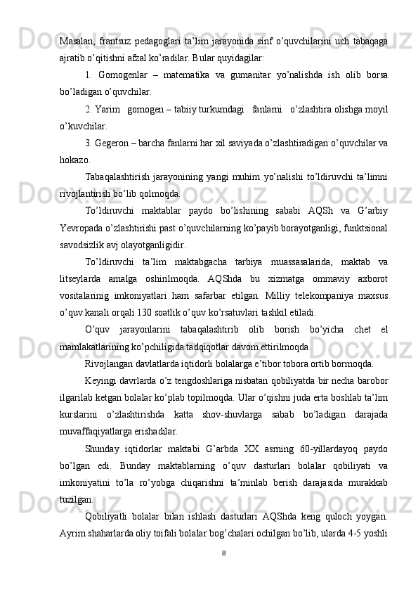 Masalan,   frantsuz   pedagoglari   ta’lim   jarayonida   sinf   o’quvchilarini   uch   tabaqaga
ajratib o’qitishni afzal ko’radilar. Bular quyidagilar:
1.   Gomogenlar   –   matematika   va   gumanitar   yo’nalishda   ish   olib   borsa
bo’ladigan o’quvchilar.
2. Yarim   gomogen – tabiiy turkumdagi   fanlarni   o’zlashtira olishga moyil
o’kuvchilar.
3. Gegeron – barcha fanlarni har xil saviyada o’zlashtiradigan o’quvchilar va
hokazo.
Tabaqalashtirish   jarayonining   yangi   muhim   yo’nalishi   to’ldiruvchi   ta’limni
rivojlantirish bo’lib qolmoqda.
To’ldiruvchi   maktablar   paydo   bo’lishining   sababi   AQSh   va   G’arbiy
Yevropada o’zlashtirishi past o’quvchilarning ko’payib borayotganligi, funktsional
savodsizlik avj olayotganligidir.
To’ldiruvchi   ta’lim   maktabgacha   tarbiya   muassasalarida,   maktab   va
litseylarda   amalga   oshirilmoqda.   AQShda   bu   xizmatga   ommaviy   axborot
vositalarinig   imkoniyatlari   ham   safarbar   etilgan.   Milliy   telekompaniya   maxsus
o’quv kanali orqali 130 soatlik o’quv ko’rsatuvlari tashkil etiladi.
O’quv   jarayonlarini   tabaqalashtirib   olib   borish   bo’yicha   chet   el
mamlakatlarining ko’pchiligida tadqiqotlar davom ettirilmoqda.
Rivojlangan davlatlarda iqtidorli bolalarga e’tibor tobora ortib bormoqda.
Keyingi davrlarda o’z tengdoshlariga nisbatan qobiliyatda bir necha barobor
ilgarilab ketgan bolalar ko’plab topilmoqda. Ular o’qishni juda erta boshlab ta’lim
kurslarini   o’zlashtirishda   katta   shov-shuvlarga   sabab   bo’ladigan   darajada
muvaffaqiyatlarga erishadilar.
Shunday   iqtidorlar   maktabi   G’arbda   XX   asrning   60-yillardayoq   paydo
bo’lgan   edi.   Bunday   maktablarning   o’quv   dasturlari   bolalar   qobiliyati   va
imkoniyatini   to’la   ro’yobga   chiqarishni   ta’minlab   berish   darajasida   murakkab
tuzilgan.
Qobiliyatli   bolalar   bilan   ishlash   dasturlari   AQShda   keng   quloch   yoygan.
Ayrim shaharlarda oliy toifali bolalar bog’chalari ochilgan bo’lib, ularda 4-5 yoshli
8 