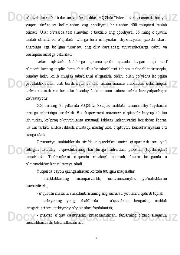 o’quvchilar maktab dasturida o’qitiladilar. AQShda “Merit” dasturi asosida har yili
yuqori   sinflar   va   kollejlardan   eng   qobiliyatli   bolalardan   600   mingtasi   tanlab
olinadi.   Ular   o’rtasida   test   sinovlari   o’tkazilib   eng   qobiliyatli   35   ming   o’quvchi
tanlab   olinadi   va   o’qitiladi.   Ularga   turli   imtiyozlar,   stipendiyalar,   yaxshi   shart-
sharoitga   ega   bo’lgan   turarjoy,   eng   oliy   darajadagi   universitetlarga   qabul   va
boshqalar amalga oshiriladi.
Lekin   iqtidorli   bolalarga   qarama-qarshi   qutbda   turgan   aqli   zaif
o’quvchilarning   taqdiri   ham   chet   ellik   hamkasblarni   tobora   tashvishlantirmoqda,
bunday   holni   kelib   chiqish   sabablarini   o’rganish,   oldini   olish   bo’yicha   ko’pgina
profilaktik   ishlar   olib   borilmoqda   va   ular   uchun   maxsus   maktablar   ochilmoqda.
Lekin   statistik   ma’lumotlar   bunday   bolalar   soni   tobora   oshib   borayotganligini
ko’rsatayotir.
XX   asrning   70-yillarida   AQShda   kelajak   maktabi   umummilliy   loyihasini
amalga   oshirishga   kirishildi.   Bu   eksperiment   mazmuni   o’qituvchi   buyrug’i   bilan
ish   tutish,   ko’proq   o’quvchilarga   mustaqil   ishlash   imkoniyatini   berishdan   iborat.
Ta’lim tarkibi sinfda ishlash, mustaqil mashg’ulot, o’qituvchi konsultatsiyasini o’z
ichiga oladi.
Germaniya   maktablarida   sinfda   o’quvchilar   sonini   qisqartirish   sari   yo’l
tutilgan.   Bunday   o’quvchilarning   har   biriga   individual   paketlar   (topshiriqlar)
tarqatiladi.   Toshiriqlarni   o’quvchi   mustaqil   bajaradi,   lozim   bo’lganda   u
o’qituvchidan konsultatsiya oladi.
Yuqorida bayon qilinganlardan ko’zda tutilgan maqsadlar:
-   maktablarning   insonparvarlik,   umuminsoniylik   yo’nalishlarini
kuchaytirish;
- o’quvchi shaxsini shakllantirishning eng samarali yo’llarini qidirib topish;
-   tarbiyaning   yangi   shakllarda   –   o’quvchilar   kengashi,   maktab
kengashlaridan, tarbiyaviy o’yinlardan foydalanish;
-   maktab   o’quv   dasturlarini   ixtisoslashtirish,   fanlarning   o’zaro   aloqasini
mustahkamlash, takomillashtirish;
9 