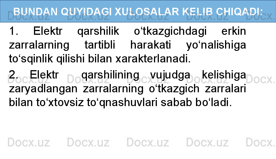 BUNDAN QUYIDAGI XULOSALAR KELIB CHIQADI:
1.  Elektr  qarshilik  o‘tkazgichdagi  erkin 
zarralarning  tartibli  harakati  yo‘nalishiga 
to‘sqinlik qilishi bilan xarakterlanadi.  
2.  Elektr    qarshilining  vujudga  kelishiga 
zaryadlangan  zarralarning  o‘tkazgich  zarralari 
bilan to‘xtovsiz to‘qnashuvlari sabab bo‘ladi.  