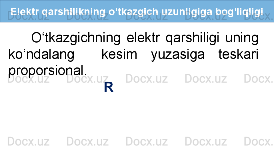 Elektr qarshilikning o‘tkazgich uzunligiga bog‘liqligi
        O‘tkazgichning  elektr  qarshiligi  uning 
ko‘ndalang    kesim  yuzasiga  teskari 
proporsional. 
                          R  