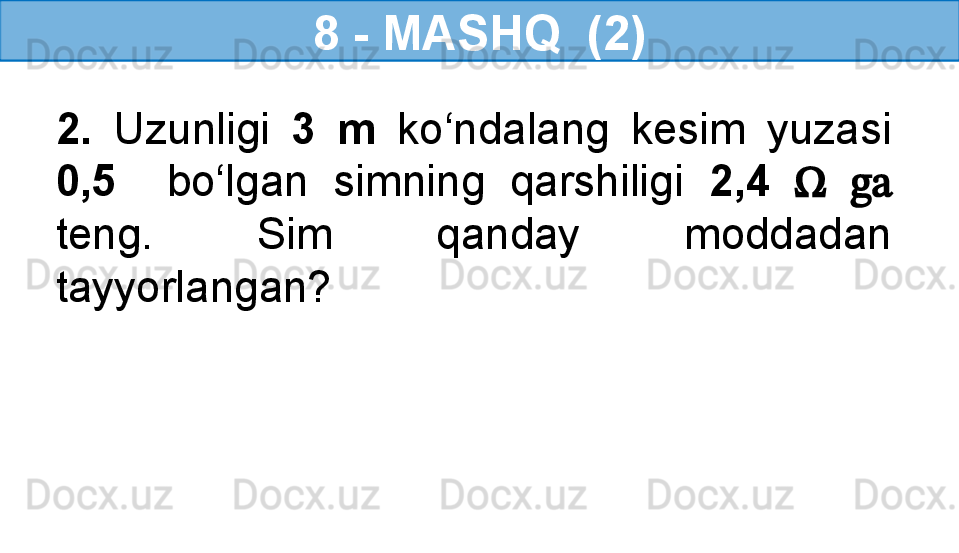 8 - MASHQ  (2)
2.  Uzunligi  3  m   ko‘ndalang  kesim  yuzasi 
0,5    bo‘lgan  simning  qarshiligi  2,4   Ω   ga 
teng.  Sim  qanday  moddadan 
tayyorlangan?   