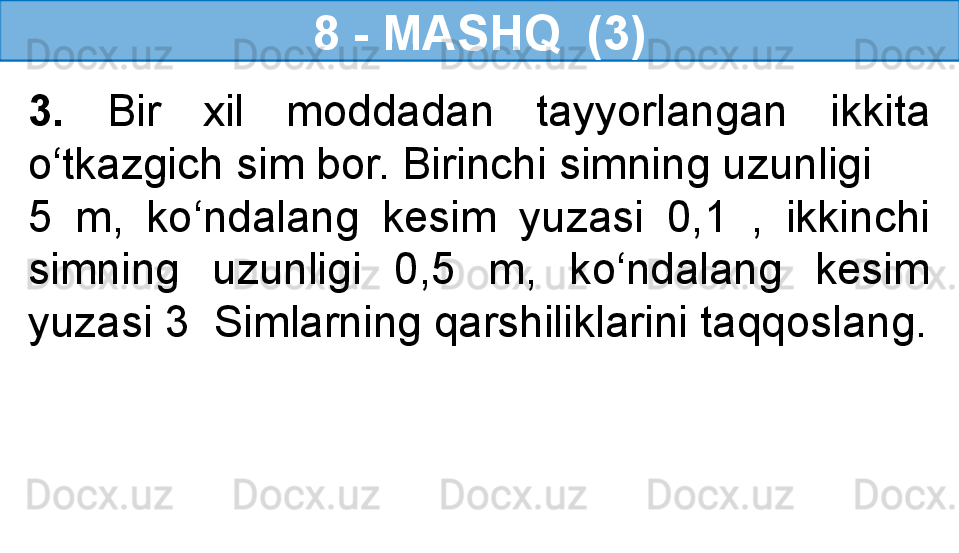 8 - MASHQ  (3)
3.  Bir  xil  moddadan  tayyorlangan  ikkita 
o‘tkazgich sim bor. Birinchi simning uzunligi 
5  m,  ko‘ndalang  kesim  yuzasi  0,1  ,  ikkinchi 
simning  uzunligi  0,5  m,  ko‘ndalang  kesim 
yuzasi 3  Simlarning qarshiliklarini taqqoslang. 