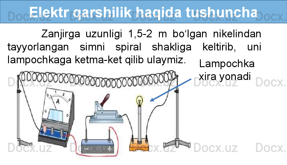 Elektr qarshilik haqida tushuncha
            Zanjirga  uzunligi  1,5-2  m  bo‘lgan  nikelindan 
tayyorlangan  simni  spiral  shakliga  keltirib,  uni 
lampochkaga ketma-ket qilib ulaymiz.
Lampochka 
xira yonadi 