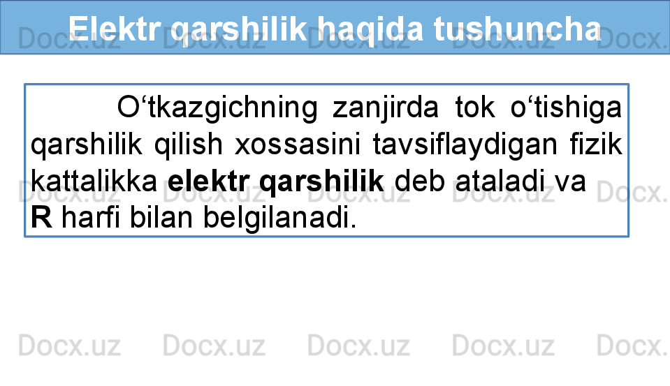 Elektr qarshilik haqida tushuncha
            O‘tkazgichning  zanjirda  tok  o‘tishiga 
qarshilik  qilish  xossasini  tavsiflaydigan  fizik 
kattalikka  elektr qarshilik  deb ataladi va      
R  harfi bilan belgilanadi. 