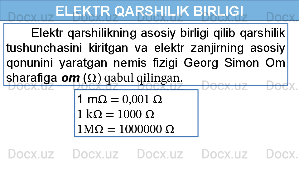 ELEKTR QARSHILIK BIRLIGI
            Elektr  qarshilikning  asosiy  birligi  qilib  qarshilik 
tushunchasini  kiritgan  va  elektr  zanjirning  asosiy 
qonunini  yaratgan  nemis  fizigi  Georg  Simon  Om 
sharafiga  om  ( Ω ) qabul qilingan.
1 m Ω  = 0,001  Ω
1 k Ω  = 1000  Ω
1M Ω  = 1000000  Ω 