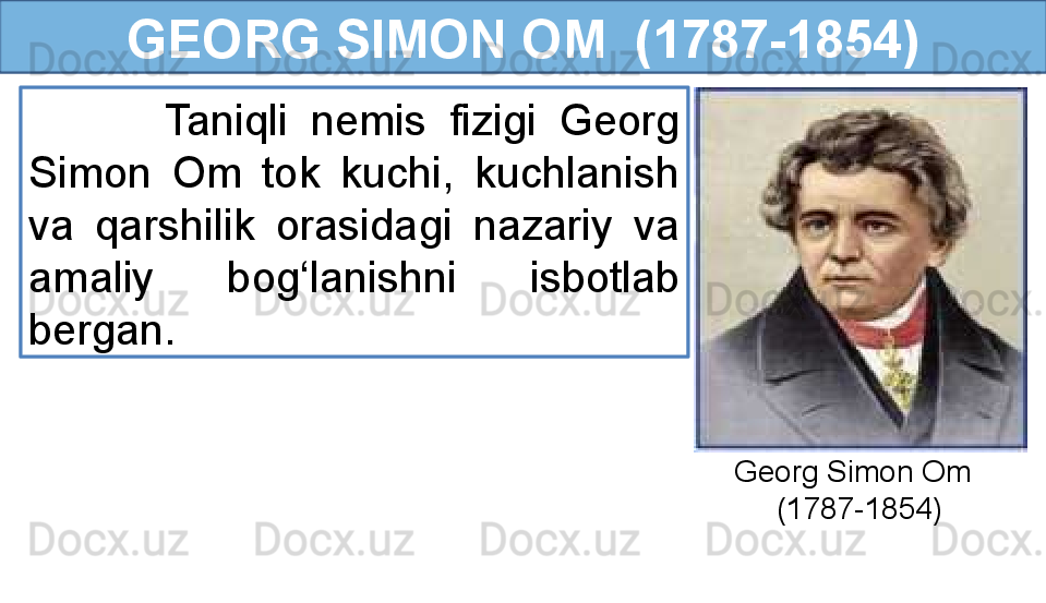 GEORG SIMON OM  (1787-1854)
            Taniqli  nemis  fizigi  Georg 
Simon  Om  tok  kuchi,  kuchlanish 
va  qarshilik  orasidagi  nazariy  va 
amaliy  bog‘lanishni  isbotlab 
bergan. 
Georg Simon Om
      (1787-1854) 